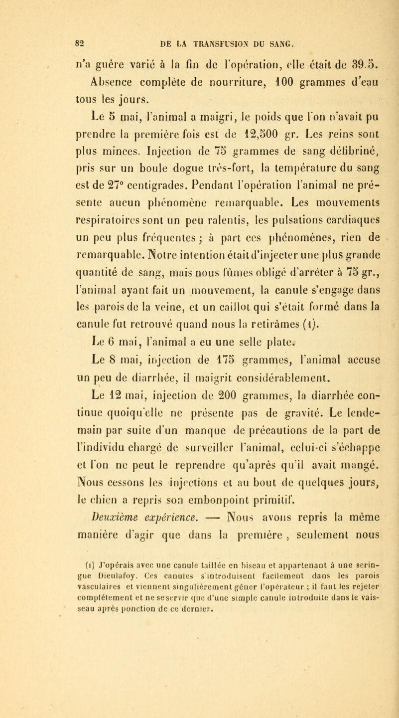 n'a guère varié à la fin de l'opcralion, elle était de 39.5. Absence complète de nourriture, iOO grammes d'eau tous les jours. Le 5 mai, l'animal a maigri, le poids que Ton n'avait pu prendre la première fois est de 12,500 gr. Les reins sont plus minces. Injection de 75 grammes de sang détibriné, pris sur un boule dogue très-fort, la température du sang est de 27 centigrades. Pendant l'opération l'animal ne pré- sente aucun pliènomène remarquable. Les mouvements respiratoires sont un peu ralentis, les pulsations cardiaques un peu plus fréquentes ; à part ces phénomènes, rien de remarquable. Notre intention était d'injecter une plus grande quantité de sang, mais nous fûmes obligé d'arrêter à 75 gr., l'animal ayant fait un mouvement, la canule s'engage dans les parois de la veine, et un caillot qui s'était formé dans la canule fut retrouvé quand nous la retirâmes (l). Le 6 mai, l'animal a eu une selle plate. Le 8 mai, injection de 175 grammes, l'animal accuse un peu de diarrhée, il maigrit considérablement. Le 12 mai, injection de 200 grammes, la diarrhée con- tinue quoiqu'elle ne présente pas de gravité. Le lende- main par suite d'un manque de précautions de la part de l'individu chargé de surveiller l'animal, celui-ci s'échappe et l'on ne peut le reprendre qu'après qu'il avait mangé. Nous cessons les injections et au bout de quelques jours, le chien a repris son embonpoint primitif. Deuxième expérience. — Nous avons repris la même manière d'agir que dans la première , seulement nous (i) J'opérais avec une canule taillée en hiseau et appartenant à une serin- ^'ue Dieukil'oy. Ces canules s'introduisent facilement dans les parois vasculaires et viennent singulièrement gêner l'opérateur ; il faut les rejeter complélement et ne sescrvir (pic d'une simple canule introduite dans ie vais- seau après ponction de ce dernier.
