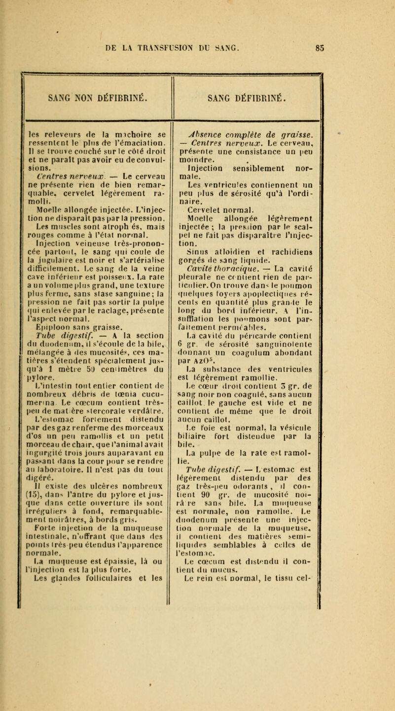 SANG NON DÉFIBRINÉ. les releveiirs «le la rmchoire se ressentent le plus de l'émaclation. Il se irouve couché sur le côié droit et ne paraît pas avoir eu de convul- sions. Centres nerveux. — Le cerveau ne présente rien de bien remar- quable, cervelet légèrement ra- molli. Moelle allongée injectée. L'injec- tion ne disparaît pas par la pression. Les muscles sont alroph es, mais rouges comme à l'étal normal. Injection veineuse très-pronon- cée partout, le sang (jui coule de la jugulaire est noir et s'arlériali^e difficilement. Le sang de la veine cave in^érleur est poisseux. La raie a un volume plus grand, une texture plus ferme, sans stase sanguine; la pression ne fait pas sortir la pulpe «pii enlevée par le raclage, pré.vente l'aspect normal. Epiploon sans graisse. Tube digestif. — A la section du duodénum, il s'écoule de la bile, mélangée à des mucosités, ces ma- tif^res s'étendent spécialement jus- qu'à 1 mètie 5i) centimètres du pylore. L'intestin tout entier contient de nombreux débris de tœnia cucu- menna Le cœcum contient très- lieu de mat ère siercorale verdâtre. L'estomac fortement distendu par des gaz renferme des morceaux d'os un peu ramollis et un petit morceau dechair. que l'anima lavait ingurgite trois jours auparavant en passant dans la cour pour se rendre au laboratoire. Il n'est pas du tout digéré. Il existe des ulcères nombreux (15), dan> l'antre du pylore et jus- que dans cette ouverture ils sont irréguliers à fond, remarquable- ment noii âires, à bords gris. Forte injection de la mu(|ueuse intestinale, n'offrant que dans des points très peu étendus l'apparence normale. La muqueuse est épaissie, là ou l'injection est la plus forte. Les glandes follicidaires et les SANG DÉFIBRINÉ, absence complète de graisse. — Centres nerveux. Le cet veaii, présente une crmsistance un peu moindre. Injection sensiblement nor- male. Les ventricules contiennent un peu |dus de sérosité qu'à l'ordi- naire. Cervelet normal. Moelle allongée légèrement injectée ; la pres;uon par le scal- pel ne fait |)as disparaître l'injec- tion. Sinus atloidien et racbidiens gorgés (le sang licpiide. Cavité thoracique. — La cavité {)leurale ne Cf niient rien de pai- liciilier.On trouve dan^ le poumon «piehpies loyers apoplectiques ré- cents en (quantité plus granle le long du bord inférieur. A l'in- suftlation les poumons sont par- faitement t)erui('a!)les. La cavité du péricarde contient 6 gr. de sérosité sanguinolente donnant un coagulum abondant par AzO^. La substance des ventricules est légèrenjent ramollie. Le cœur droit contient 5 gv. de sang noir non coagulé, sans aucun caillot le gauche est vide et ne contient de même que le droit aucun caillot. Le foie est normal. la vésicule biliaire fort distendue par la bile. La pulpe de la rate est ramol- lie. Tube digestif. — L estomac est légèrement disten<lu par des gaz très-peu odorants , il con- tient 90 gr. de mucosité noi- râ re sans bile. La minpieuse est normale, non ramollie. Le duodénum présente une injec- tion normale de la mucpieuse, il contient des matières .««eun- li(|uides semblables à celles de restom.Jc. Le cœcum est distendu il con- tient du mucus. Le rein est normal, le tissu cel-