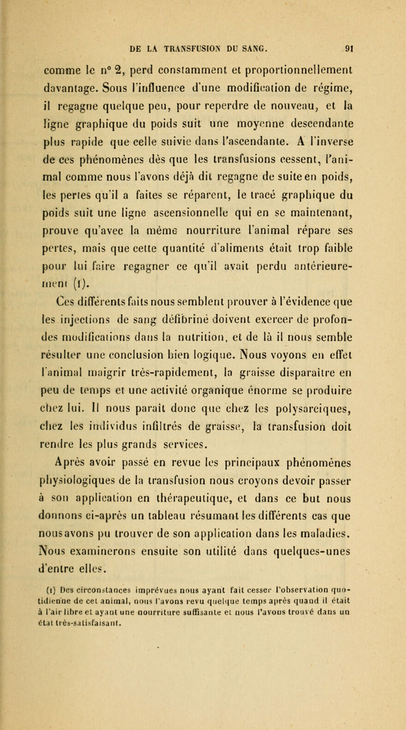 comme le n** 2, perd eonslamment et proportionnellement davantage. Sous l'influence d'une modification de régime, il regagne quelque peu, pour reperdre de nouveau, et la ligne graphique du poids suit une moyenne descendante plus rapide que celle suivie dans l'ascendante. A l'inverse de ces phénomènes dès que les transfusions cessent, l'ani- mal comme nous l'avons déjà dit regagne de suite en poids, les pertes qu'il a faites se réparent, le tracé graphique du poids suit une ligne ascensionnelle qui en se maintenant, prouve qu'avec la même nourriture l'animal répare ses pertes, mais que cette quantité dalimenis était trop faible pour lui faire regagner ce qu'il avait perdu antérieure- rneni (l). Ces différents faits nous semblent prouver à l'évidence que les injections de sang défibriné doivent exercer de profon- des modificaiions dans la nutrition, et de là il nous semble résulter une conclusion bien logique. Nous voyons en effet lanimal niaigrir très-rapidement, la graisse disparaître en peu de temps et une activité organique énorme se produire chez lui. Il nous paraît donc que chez les polysarciques, chez les individus infiltrés de graisse, la transfusion doit rendre les plus grands services. Après avoir passé en revue les principaux phénomènes physiologiques de la transfusion nous croyons devoir passer à son application en thérapeutique, et dans ce but nous donnons ci-après un tableau résumant les différents cas que nousavons pu trouver de son application dans les maladies. Nous examinerons ensuite son utilité dans quelques-unes d'entre elles. (i) Des circonstances imprévues nous ayant fait cesser robservalion quo- litlienne de cei animal, nous l'avons revu quelque temps a[)rès quand il était à l'air libre et ayant une nourriture suffisante ei nous l'avons trouvé dans un étal tiès-salisfaisatit.