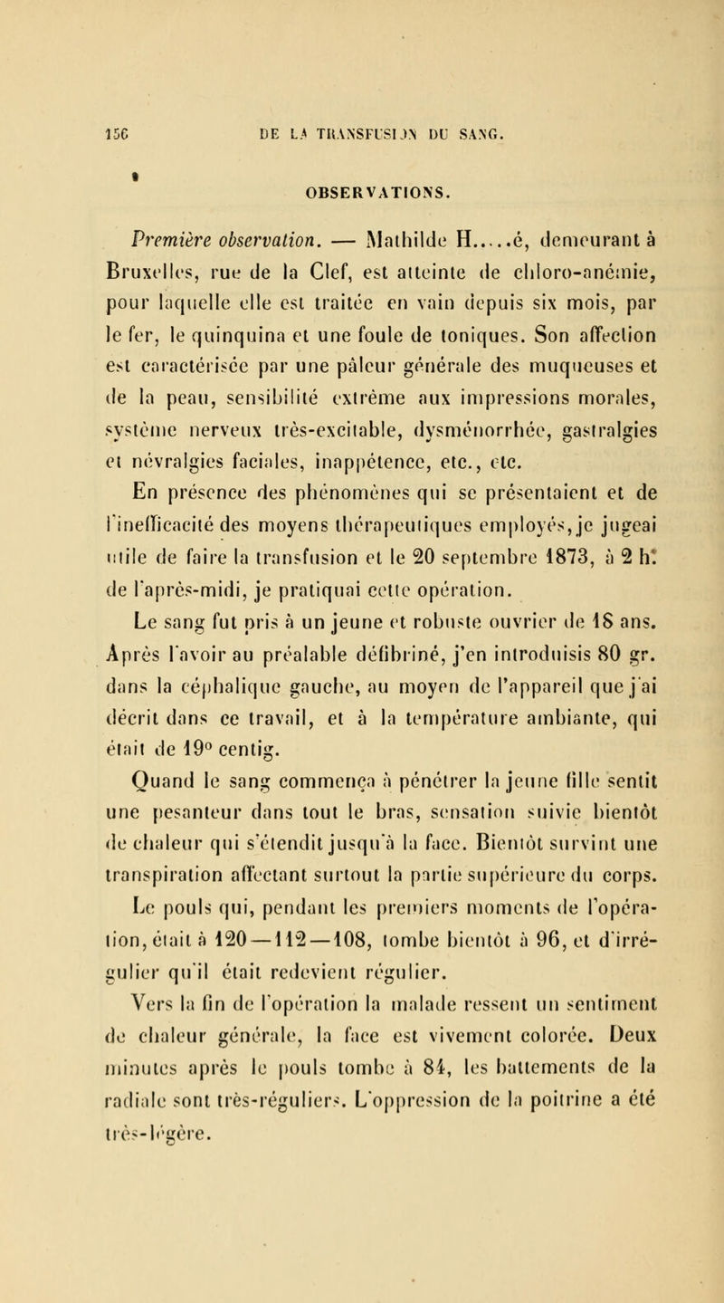 OBSERVATIONS. Première observation. — Maihilde H é, demeurant à Bruxelles, rue de la Clef, est atteinte de cliloro-anéinie, pour laquelle elle est traitée en vain depuis six mois, par le fer, le quinquina et une foule de toniques. Son aiïeclion est earactérisce par une pâleur générale des muqueuses et de la peau, sensibilité extrême aux impressions morales, syslèuje nerveux très-excitable, dysménorrhée, gastralgies et névralgies faciales, inappétence, etc., etc. En présence des phénomènes qui se présentaient et de l'ineilicacité des moyens thérapeutiques employés, je jugeai utile de faire la transfusion et le 20 septembre 1873, à 2 h*, de l'après-midi, je pratiquai cette opération. Le sang fut pris à un jeune et robuste ouvrier de \S ans. Après lavoir au préalable défibriné, j'en introduisis 80 ^r, dans la cé()halique gauche, au moyen de l'appareil que j'ai décrit dans ce travail, et à la température ambiante, qui élail de 19° centig. Quand le sang commença à pénétrer la jeune fille sentit une pesanteur dans tout le bras, sensation suivie bientôt de chaleur qui s'étendit jusqu'à la face. Bientôt survint une transpiration afl'ectant surtout la partie supérieure du corps. Le pouls qui, pendant les premiers moments de fopéra- iion,étaità 120 — 112 — 108, tombe bientôt à 96, et d'irré- gulier qu'il était redevient régulier. Vers la fin de l'opération la malade ressent un sentiment (]c chaleur générale, la face est vivement colorée. Deux minutes après le pouls tombe à 84, les battements de la radiale sont très-réguliers. L'oppression de la poitrine a été Irès-b'gère.