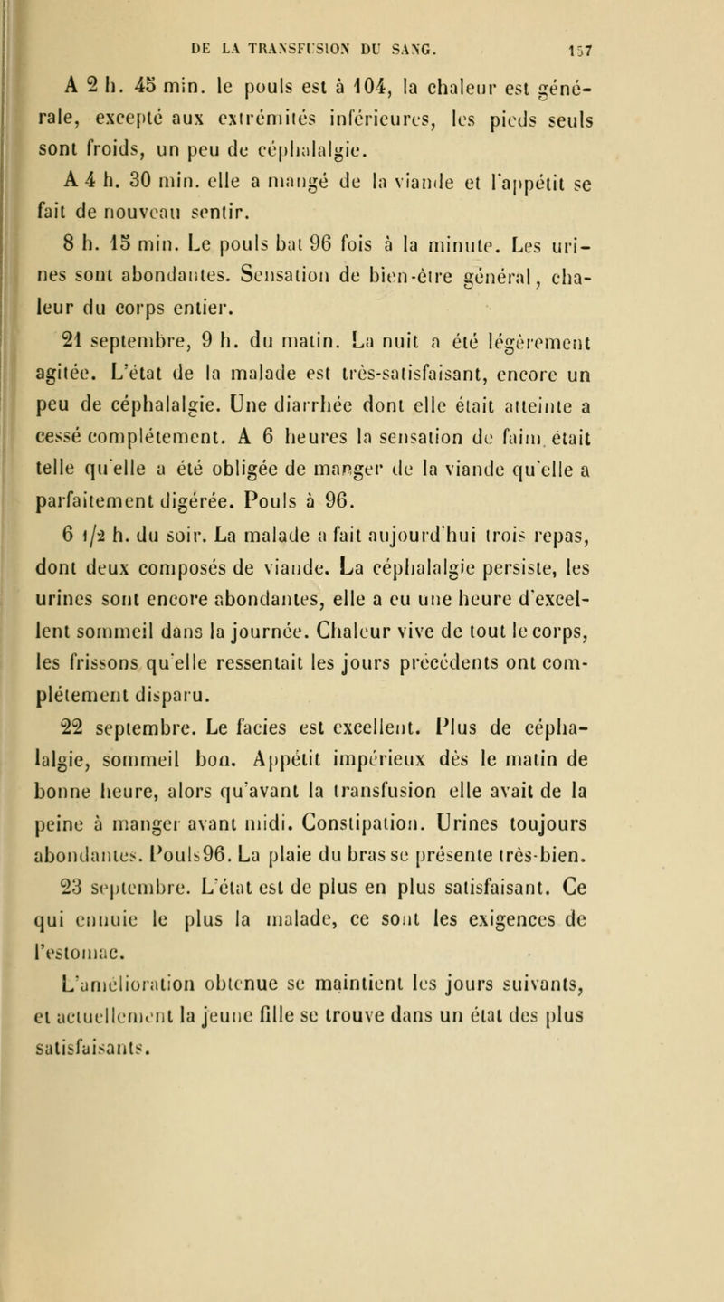 A 2 11. 45 min. le pouls est à 104, la chaleur est géné- rale, excef)lé aux exiréniiiés inférieures, les pieds seuls sont froids, un peu de cépludalgie. A 4 h. 30 min. elle a mangé de la viande et l'appétit se fait de nouveau sentir. 8 h. 15 min. Le pouls bal 96 fois à la minute. Les uri- nes sont abondantes. Sensation de bien-èire général, cha- leur du corps entier. 21 septembre, 9 h. du malin. La nuit a été légèrement agilée. L'état de la malade est très-satisfaisant, encore un peu de céphalalgie. Une diarrhée dont elle était aiieinle a cessé complètement. A 6 heures la sensation do faim était telle quelle a été obligée de manger de la viande qu'elle a parfaiiement digérée. Pouls à 96. 6 1/2 h. du soir. La malade a fait aujourd'hui trois repas, dont deux composés de viande. La céphalalgie persiste, les urines sont encore abondantes, elle a eu une heure d'excel- lent sommeil dans la journée. Chaleur vive de tout le corps, les frissons quelle ressentait les jours précédents ont com- plètement disparu. 22 septembre. Le faciès est excellent. Plus de cépha- lalgie, sommeil bon. Appétit impérieux dès le matin de bonne heure, alors qu'avant la transfusion elle avait de la peine à manger avant midi. Conslipaiion. Urines toujours abondantes. Pouls96. La plaie du bras se présente très-bien. 23 sejiienibre. L'état est de plus en plus satisfaisant. Ce qui ennuie le plus la malade, ce sont les exigences de restomac. L'amélioration obtenue se maintient les jours suivants, et aciucllemt Ht la jeune fille se trouve dans un état des plus satisfaisants.