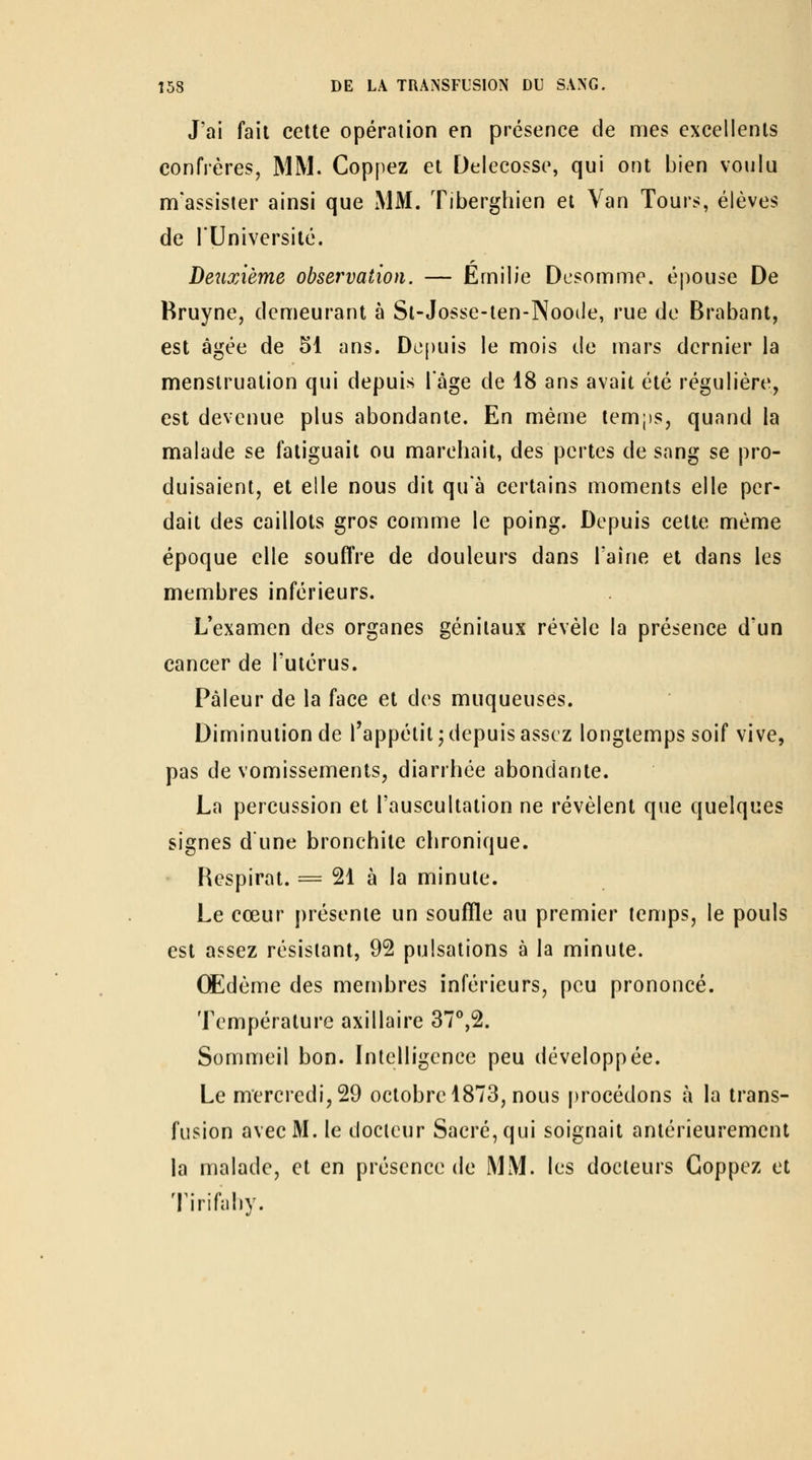 J'ai fait celte opération en présence de mes excellents confrères, MM. Coppez et Delecosse, qui ont bien voulu m'assisler ainsi que MM. Tiberghien et Van Tours, élèves de rUniversilc. Deiixième observation. — Emilie Dcsomme. épouse De Rruyne, demeurant à Sl-Josse-len-Noode, rue de Brabant, est âgée de 51 ans. De[)uis le mois de mars dernier la menstruation qui depuis Tâge de 18 ans avait été régulière, est devenue plus abondante. En même temps, quand la malade se fatiguait ou marchait, des pertes de sang se pro- duisaient, et elle nous dit quà certains moments elle per- dait des caillots gros comme le poing. Depuis cette même époque elle souflVe de douleurs dans l'aine et dans les membres inférieurs. L*examen des organes génitaux révèle la présence d'un cancer de l'utérus. Pâleur de la face et des muqueuses. Diminution de Tappétit ; depuis assez longtemps soif vive, pas de vomissements, diarrhée abondante. La percussion et l'auscultation ne révèlent que quelques signes dune bronchite chronique. Respirât. = 21 à la minute. Le cœur présente un souffle au premier temps, le pouls est assez résistant, 92 pulsations à la minute. Œdème des membres inférieurs, peu prononcé. Température axillaire 37°,2. Sommeil bon. Intelligence peu développée. Le mercredi, 29 octobre 1873, nous procédons à la trans- fusion avec M. le docteur Sacré, qui soignait antérieurement la malade, et en présence de MM. les docteurs Coppez et Tirifahy.