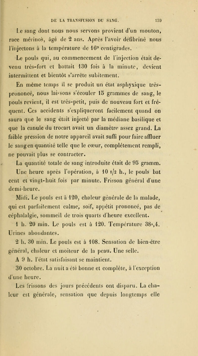 race mérinos, âgé de 2 ans. Après l'avoir défibriné nous linjectons à la température de 16° centigrades. Le pouls qui, au commencement de l'injection était de- venu très-fort et battait 130 fois à la minute, devient intermittent et bientôt s'arrête subitement. En même temps il se produit un état aspiiyxique très- prononcé, nous lai'-sons s'écouler 15 grammes de sang, le pouls revient, il est très-petit, puis de nouveau fort et fré- quent. Ces accidents s'expliqueront facilement quand on saura que le sang était injecté par la médiane basilique et que la canule du trocarl avait un diamètre assez grand. La faible pression de notre appareil avait suffi pour faire affluer le sangen quantité telle que le cœur, complètement rempli, ne pouvait {)lus se contracter. La quantité totale de sang introduite était de 95 gramm. Une heure après l'opération, à 10 1/2 h., le pouls bat cent et vingt-huit fois par minute. Frisson général dune demi-heure. Midi. Le pouls est à 120, chaleur générale de la malade, qui est parfaitement calme, soif, ap[)étit prononcé, pas de céphalalgie, sommeil de trois quarts d'heure excellent. 1 h. 20 min. Le pouls est à 120. Température 38o,4. Urines abondantes. 2 h. 30 min. Le pouls est 5 108. Sensation de bien-être général, chaleur cl moiteur de la peau. Une selle. A 9 h. Létal satisfaisant se maintient. 30 octobre. La nuit a été bonne et complète, à l'exception d'une heure. Les frissons des jours précédents onl disparu. La cha- leur est générale, sensation que depuis longtemps elle