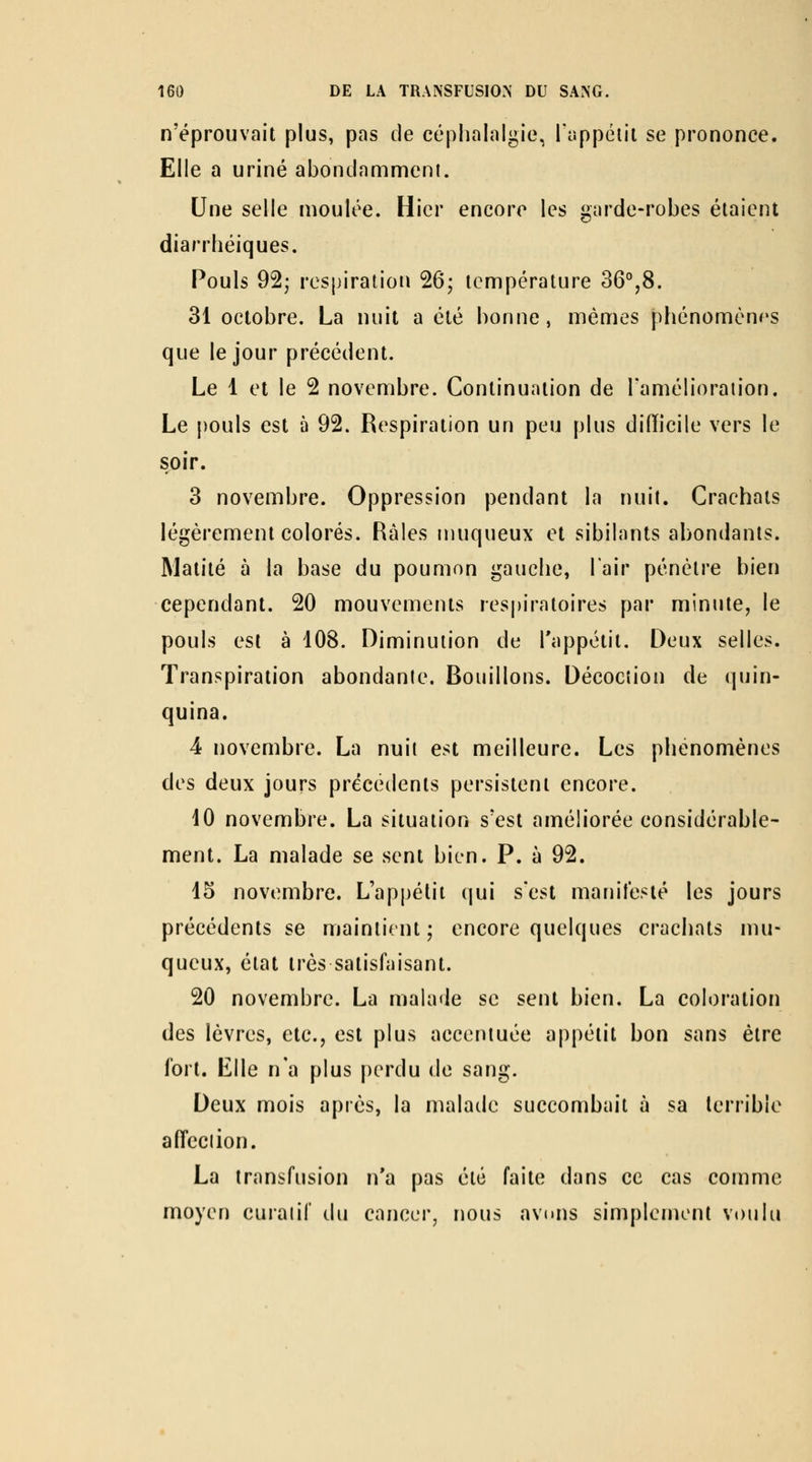 n'éprouvait plus, pas de céphalalgie, lappéiii se prononce. Elle a uriné abondamment. Une selle moulée. Hier encore les garde-robes étaient diarrhéiques. Pouls 92; respiration 26; température 36°,8. 31 octobre. La nuit a été bonne, mêmes phénomènes que le jour précédent. Le 1 et le 2 novembre. Continuation de Tamélioraiion. Le pouls est à 92. Respiration un peu plus diiïicile vers le soir. 3 novembre. Oppression pendant la nuit. Crachats légèrement colorés. Râles muqueux et sibilants abondants. Matité à la base du poumon gauche, l'air pénètre bien cependant. 20 mouvements respiratoires par minute, le pouls est à 108. Diminution de l'appétit. Deux selles. Transpiration abondanle. Bouillons. Décociion de quin- quina. 4 novembre. La nuit est meilleure. Les phénomènes des deux jours précédents persistent encore. 10 novembre. La situation s'est améliorée considérable- ment. La malade se sent bien. P. à 92. 15 novembre. L'appétit qui s'est manifesté les jours précédents se maintient; encore quelques crachats mu- queux, état très satisfaisant. 20 novembre. La malade se sent bien. La coloration des lèvres, etc., est plus accentuée appétit bon sans être fort. Elle n'a plus perdu de sang. Deux mois après, la malade succombait à sa terrible affeciion. La transfusion n'a pas été faite dans ce cas comme moyen curaiif du cancer, nous avuns simplement voulu
