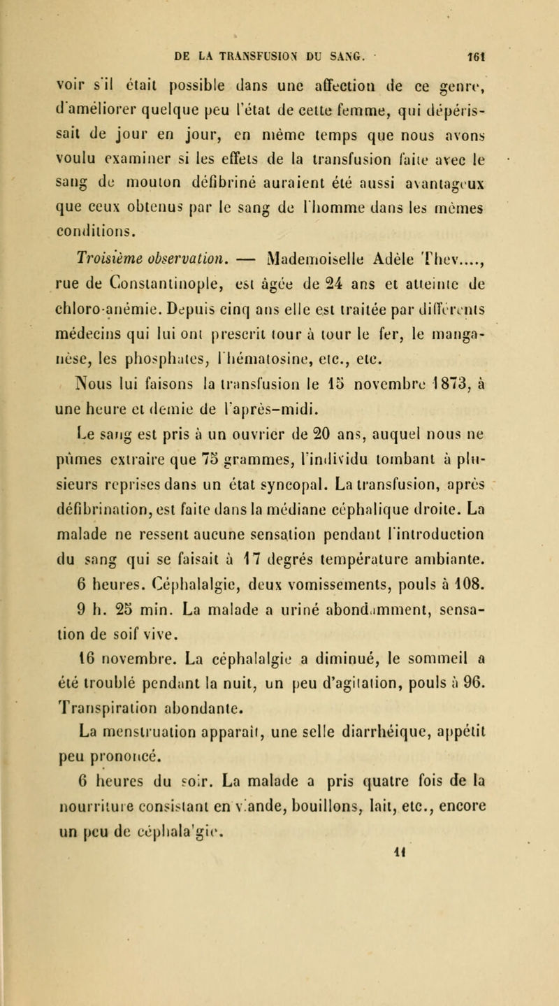 voir s'il était possible dans une affection de ce genre, d'améliorer quelque peu l'état de celte femme, qui dépéris- sait de jour en jour, en même temps que nous avons voulu examiner si les effets de la transfusion faiie avec le sang de mouion défibriné auraient été aussi avantageux que ceux obtenus par le sang de l'homme dans les mêmes conditions. Troisième observation, — Mademoiselle Adèle Thev...., rue de Consianlinople, est âgée de 24 ans et alieinic de chloroanémie. Depuis cinq ans elle est traitée par dilTerinls médecins qui lui ont prescrit tour à tour le fer, le manga- nèse, les phosphates, 1 hémaiosine, etc., etc. Nous lui faisons la transfusion le 15 novembre 1873, à une heure et demie de l'après-midi. Le sang est pris à un ouvrier de 20 ans, auquel nous ne pûmes extraire que 7o grammes, l'intlividu tombant à plu- sieurs reprises dans un état syncopal. La transfusion, après défibrinalion, est faite dans la médiane céphalique droite. La malade ne ressent aucune sensation pendant l'introduction du sang qui se faisait à 17 degrés température ambiante. 6 heures. Céphalalgie, deux vomissements, pouls à 108. 9 h. 25 min. La malade a uriné abondamment, sensa- tion de soif vive. 16 novembre. La céphalalgie a diminué, le sommeil a été troublé pendant la nuit, un peu d'agiialion, pouls à 96. Transpiration abondante. La menstruation apparaît, une selle diarrhéique, appétit peu prononcé. 6 heures du soir. La malade a pris quatre fois de la nourriiuie consistant en v.ande, bouillons, lait, etc., encore un peu de eéphala'gie.