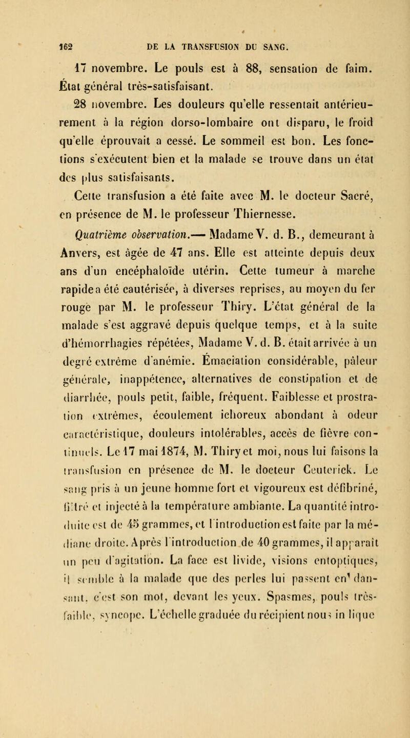 17 novembre. Le pouls est à 88, sensation de faim. État général très-satisfaisant. 28 novembre. Les douleurs qu'elle ressemait antérieu- rement à la région dorso-lombaire ont disparu, le froid qu'elle éprouvait a cessé. Le sommeil est bon. Les fonc- tions s'exécutent bien et la malade se trouve dans un éiai des plus satisfaisants. Celte transfusion a été faite avec M. le docteur Sacré, en présence de M. le professeur Thiernesse. Quatrième observation.— Madame V. d. B., demeurant à Anvers, est âgée de 47 ans. Elle est atteinte depuis deux ans d'un encéphalolde utérin. Cette tumeur à marche rapide a été cautérisée, à diverses reprises, au moyen du fer rouge par M. le professeur Thiry. L'état général de la malade s'est aggravé depuis quelque temps, et à la suite d'hémorrhagies répétées. Madame V.d. B. était arrivée à un degré extrême d'anémie. Emaciaiion considérable, pâleur générale, inappétence, alternatives de constipation et de (liarrbée, pouls petit, faible, fréquent. Faiblesse et prostra- tion (Xlrèmes, écoulement ichoreux abondant à odeur caractéristique, douleurs intolérables, accès de fièvre con- tinuels. Le 17 mai 1874, M. Thiry et moi, nous lui faisons la irniisfusion en présence de M. le docteur Ccuterick. Le sang pris à un jeune homme fort et vigoureux est défibriné, (i'tré et injecté à la température ambiante. La quantité intro- duite est de 45 grammes, et lintroduction est faite par la mé- diane droite. Après l'introduction de 40 grammes, il apparaît un peu d'agitation. La face est livide, visions enlopliques, il s( nible à la malade que des perles lui passent en^ dan- sant, c'est son mot, devant les yeux. Spasmes, pouls irès- (nihle. syncope. L'échelle graduée du récipient nou^ in liquc