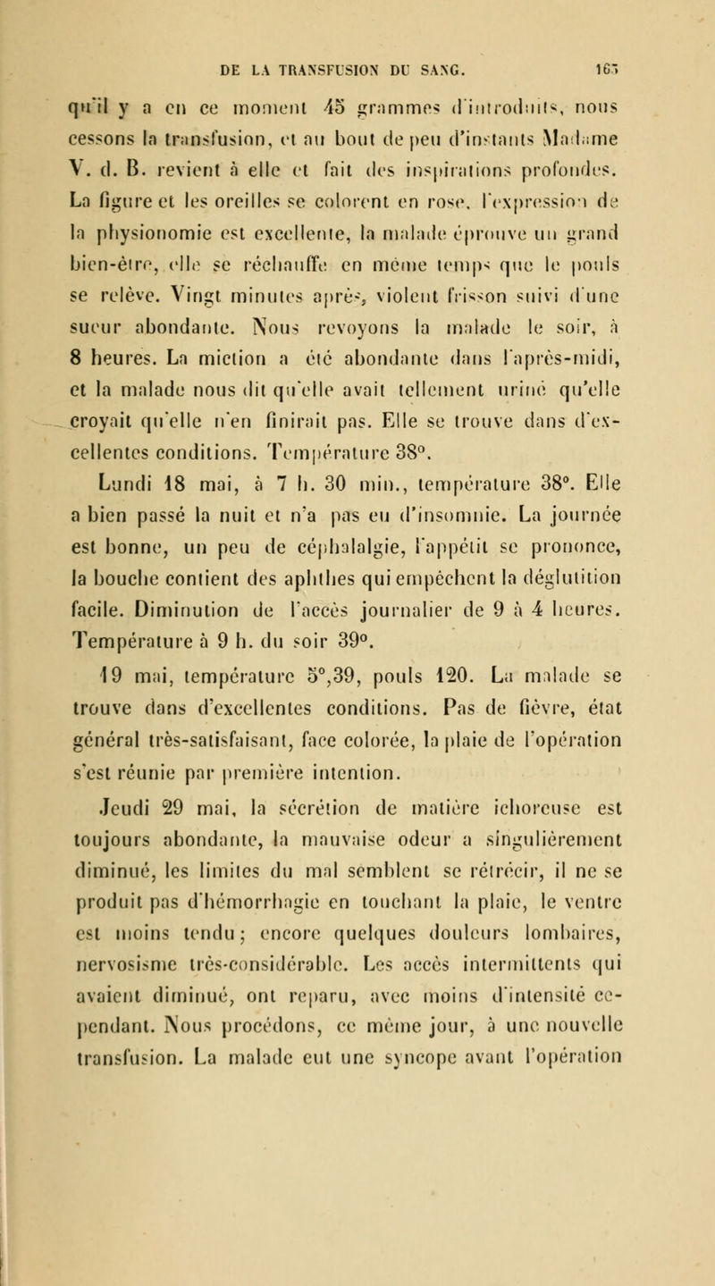 qu'il y a en ce moniciU 45 grnmmos d'introdiiils, nous cessons la transfusion, ei nu bout de peu d'inslaiils Mnl.ime \. d. B. revient à elle et fait dos inspinilions profondes. La figure et les oreilles se colorent en rose, ICxpressioi de In physionomie est excellenie, la malade t'pr(Mjve un lirand bien-éire, elle se récliaufTe en même iemp> que le pouls se relève. Vingt minutes après violent frisson suivi d une sueur abondante. Nous revoyons la njalade le soir, à 8 heures. La miction a èic abondante dans l'après-midi, et la malade nous dit qu'elle avait tellement uriné qu'elle croyait qu'elle Fi'en finirait pas. Elle se trouve dans d'ex- cellentes conditions. Temi)érature 38°. Lundi 18 mai, à 7 h. 30 min., température 38**. Elle a bien passé la nuit et n'a pas eu d'insomnie. La journée est bonne, un peu de cép.halalgie, lappélit se prononce, la bouche contient des aphthes qui empêchent la déglutition facile. Diminution de l'accès journalier de 9 à 4 heures. Température à 9 h. du soir 39°. 19 mai, température 5°,39, pouls 120. La malade se trouve dans d'excellentes conditions. Pas de fièvre, état général très-satisfaisant, face colorée, la [)laie de l'opération s'est réunie par première intention. Jeudi 29 mai, la sécrétion de matière ichoreuse est toujours abondante, la mauvaise odeur a singulièrement diminué, les limites du mal semblent se réirécir, il ne se produit pas d'hémorrhagie en touchant la plaie, le ventre est moins tendu; encore quelques douleurs lombaires, nervosisme très-considérable. Les accès intermittents qui avaient diminué, ont reparu, avec moitis d'intensité cc- [)endant. jNous procédons, ce même jour, à une nouvelle transfusion. La malade eut une syncope avant l'opération