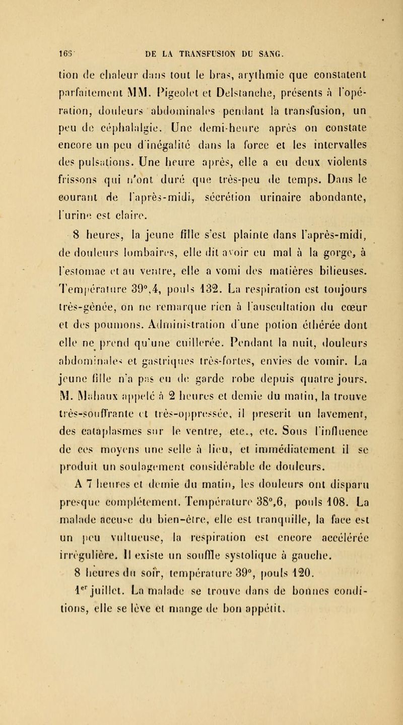tjon (!e chaleur dnîis tout le bras, arylhmie que eonsiatent paiTaiteineni MM. Pigeolet el Delslanelie, présents à Topé- raiion, douleur» abdominales pendaîU la transfusion, un peu do céphalalgie. Une demi-heure après on constate encore un peu dinégalité dans la force et les intervalles des pulsations. Une heure après, elle a eu deux violents frissons qui n*ont duré que très-peu de temps. Dans le courant de l'après-midi, sécréiion urinaire abondante, lurine est claire. 8 heures, la jeune Olle s'est plainte dans Taprès-midi, de douleurs lombaires, elle (Jit avoir eu mal à la gorge, à l'estomac et a\i ventre, elle a vomi des matières bilieuses. Tempéraiure 39'',4, pouls 132. La respiration est toujours très-gènée, on ne lemarque rien à l'aiiscullafion du cœur et des poumons. Adniinistraiion dune potion éihérée dont elle ne prend qu'une cuillerée. Pendant la nuit, tlouleurs abdominale-j et gasti'iques très-fortes, envies de vomir. La jeune (ille n'a p.iS eu de. garde robe depuis quatre jours. M. Mahaux appelé à 2 lieures et demie du malin, la trouve tiès-souflrante et ttès-oppn'ssée, il prescrit un lavement, des cataplasmes sur le venlie, etc., etc. Sous l'influence de ces moyens une selle à lieu, et immédiatement il se produit un soulagemeiît considérable de douleurs. A 7 heurtes et demie du matin, les douleurs ont disparu presque complètement. Température 38'',6, pouls 108. La malade accuse du bien-éire, elle est tranquille, la face e^l un peu vidtueusc, la respiration est encore accélérée irrègulière. H existe un souffle systolique à gauche. 8 heures du soiV, tem[)éraiure 39*, pouls 120. !•■ juillet. La malade se trouve dans de bonnes condi- tions, elle se lève et mange de bon appétit.