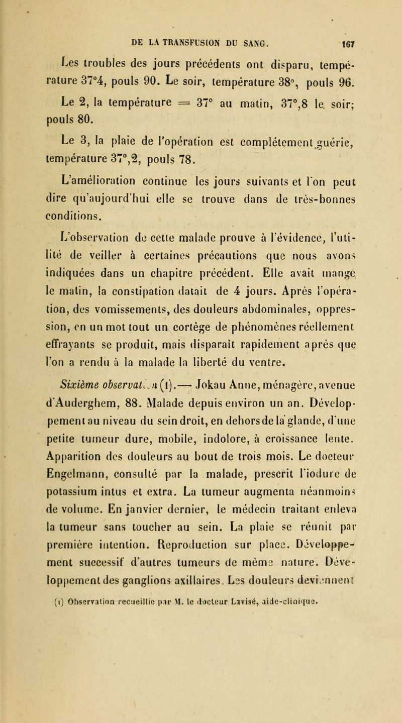 Les troubles des jours précédents ont disparu, tempé- rature 37°4, pouls 90. Le soir, température 38% pouls 96. Le 2, la température = 37* au matin, 37^8 le. soir; pouls 80. Le 3, la plaie de l'opération est complétement.guérie, température 37°,2, pouls 78. L'amélioration continue les jours suivants et Ion peut dire qu'aujourd'hui elle se trouve dans de très-bonnes conditions. L'observation de cette malade prouve à l'évidence, l'uti- lité de veiller à certaines précautions que nous avons indiquées dans un chapitre précédent. Elle avait mange le malin, la constipation datait de 4 jours. Après l'opéra- tion, des vomissements, des douleurs abdominales, oppres- sion, on un mot tout un cortège de phénomènes réellement effrayants se produit, mais disparaît rapidement après que l'on a rendu à la malade la liberté du ventre. Sixième observation(f).— Jokau Anne,ménagère,avenue d'Auderghem, 88. Malade depuis environ un an. Dévelop- pement au niveau du seindroit, en dehors de la glande, d'une petite tumeur dure, mobile, indolore, à croissance lente. Apparition des douleurs au bout de trois mois. Le docteur Engelmann, consulté par la malade, prescrit l'iodure de potassium intus et extra. La tumeur augmenta néanmoin> de volume. En janvier dernier, le médecin traitant enleva la tumeur sans toucher au sein. La plaie se réunit par première intention. Keproduciion sur place. Développe- ment successit d'autres tumeurs de mèmj nature. Déve- loppement des ganglions axillaires. Lss douleurs devijnneru (i) Observation recueillio pii' M. le docteur Lavisé, aidc-cli(ii'|uii.