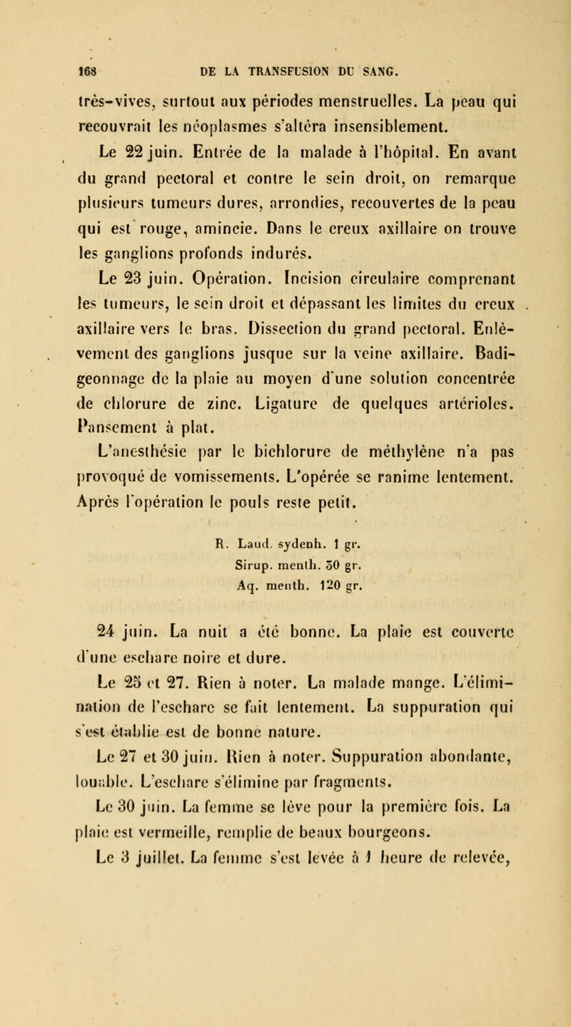 très-vives, surtout aux périodes menstruelles. La peau qui recouvrait les néoplasmes s'altéra insensiblement. Le 22 juin. Entrée de la malade à i'hôpilal. En avant du grand pectoral et contre le sein droit, on remarque plusieurs tumeurs dures, arrondies, recouvertes de la peau qui est rouge, amincie. Dans le creux axillaire on trouve les ganglions profonds indurés. Le 23 juin. Opération. Incision circulaire comprenant les tumeurs, le sein droit et dépassant les limites du creux axillaire vers le bras. Dissection du grand pectoral. Enlè- vement des ganglions jusque sur la veine axillaire. Badi- geonnage de la plaie au moyen d'une solution concentrée de chlorure de zinc. Ligature de quelques artérioles. Pansement à plat. L'anesthésie par le bichlorure de méthylène na pas provoqué de vomissements. L'opérée se ranime lentement. Apres l'opération le pouls reste petit. R. Laucl. sydenh. 1 gr. Sirup. menlh. 30 gr. Aq. menth. 120 gr. 24 juin. La nuit a été bonne. La plaie est couverte d'une eschare noire et dure. Le 25 et 27. Rien à noter. La malade mange. L'élimi- nation de Teschare se fait lentement. La suppuration qui se«t établie est de bonne nature. Le 27 et 30 juin. Uien à noter. Suppuration abondante, louîible. L'eschare s'élimine par fragments. Le 30 juin. La femme se lève pour la première fois. La plaie est vermeille, remplie de beaux bourgeons. Le 3 juillet, La femme s'est levée a i heure de relevée,