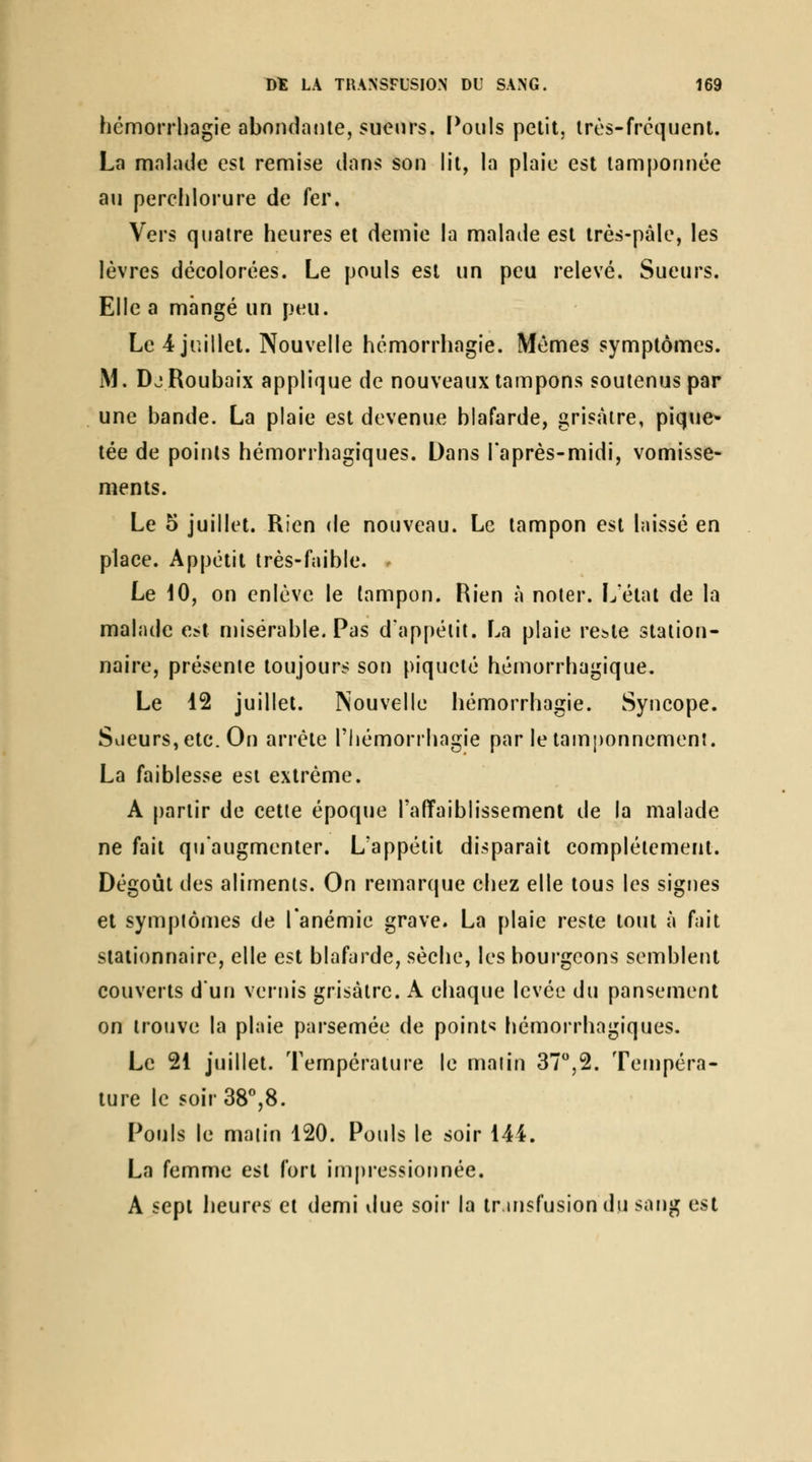 hémorrliagie abondante, sueurs. Pouls petit, très-fréquent. La malade est remise dans son lit, la plaie est tamponnée au perclilorure de fer. Vers quatre heures et demie la malade est très-pâle, les lèvres déeolorées. Le pouls est un peu relevé. Sueurs. Elle a mangé un peu. Le 4 juillet. Nouvelle hémorrhagie. Mêmes symptômes. iM. DjRoubaix applique de nouveaux tampons soutenus par une bande. La plaie est devenue blafarde, grisâtre, pique* tée de points hémorrhagiques. Dans laprès-midi, vomisse- ments. Le 5 juillet. Rien de nouveau. Le tampon est laissé en place. Appétit très-faible. . Le \0, on enlève le tampon. Rien à noter. Ij'étai de la malade est misérable. Pas dappétit. La plaie reï^te station- naire, présente toujours son piqueté hémorrhagique. Le 12 juillet. Nouvelle hémorrhagie. Syncope. Sueurs, etc. On arrête l'hémorrhagie par le tainponnement. La faiblesse est extrême. A partir de cette époque l'affaiblissement de la malade ne fait qu'augmenter. L'appétit disparaît complètement. Dégoût des aliments. On remarque chez elle tous les signes et symptômes de l'anémie grave. La plaie reste tout à fait stationnaire, elle est blafarde, sèche, les bourgeons semblent couverts d'un vernis grisâtre. A chaque levée du pansement on trouve la plaie parsemée de points hémorrhagiques. Le 21 juillet. Température le malin 37,2. Tempéra- ture le soir38%8. Pouls le matin 120. Pouls le soir 144. La femme est fort impressionnée. A sept iieures et demi due soir la tr.insfusiondu sang est