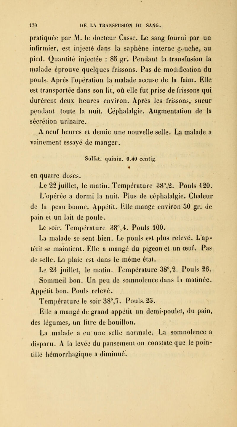 pratiquée par M. le docteur Casse. Le sang fourni par un infirmier, est injecté dans la saphène interne gauche, au pied. Quantité injectée : 85 gr. Pendant la transfusion la malade éprouve quelques frissons. Pas de modification du pouls. Après l'opération la malade accuse de la faim. Elle est transportée dans son lit, où elle fut prise de frissons qui durèrent deux heures environ. Après les frisson?, sueur pendant toute la nuit. Céphalalgie. Augmentation de la sécrétion urinaire. A neuf heures et demie une nouvelle selle. La malade a vainement essayé de manger. Sulfat. quinin. 0.40 centig. « en quatre doses. Le 22 juillet, le malin. Température 38^2. Pouls 120. L'opérée a dormi la nuit. Plus de céphalalgie. Chaleur de la peau bonne. Appétit, iille mange environ 50 gr. de pain et un lait de poule. Le soir. Température 38°,4. Pouls 100. La malade se sent bien. Le pouls est plus relevé. L'ap- téiit se maintient. Elle a mangé du pigeon et un œuf. Pas de selle. La plaie est dans le même étal. Le 23 juillet, le malin. Température 38^2. Pouls 26. Sommeil bon. Un peu de somnolence dans la matinée. Appétit bon. Pouls relevé. Température le soir 38^7. Pouls.25. Elle a mangé de grand appétit un demi-poulet, du pain, des légumes, un litre de bouillon. La malade a eu une selle normale. La somnolence a disparu. A la levée du pansement on constate que le poin- tillé hémorrhagique a diminué.