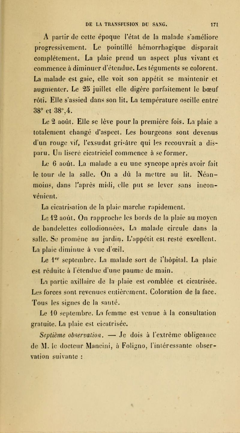 A partir de celle époque Télat de la malade s'améliore progressivement. Le poinlillé hémorrhagique disparait complètement. La plaie prend un aspect plus vivant et commence à diminuer d'étendue. Les téguments se colorent. La malade est gaie, elle voit son appétit se maintenir et augmenter. Le 25 juillet elle digère parfaitement le bœuf rôti. Elle s'assied dans son lit. La température oscille entre 38 et 38%4. Le 2 août. Elle se lève pour la première fois. La plaie a totalement changé d'aspect. Les bourgeons sont devenus d'un rouge vif, l'exsudat grisâtre qui les recouvrait a dis- paru. Un liseré cicatriciel commence »à se former. Le 6 août. La malade a eu une syncope après avoir fait le tour lie la salle. On a dû la mettre au lit. Néan- moins, dans Taprès mi(Ji, elle put se lever sans incon- vém'ent. La cicalrisalion de la plaie marche rapidement. Le 12 août. On rapproche les bords de la plaie au moyen de bandelettes collodionnées. La malade circule dans la salle. Se promène au jardin. L'appétit est resté excellent. La plaie dinniiue à vue dœil. Le !*'■ septembre. La malade sort de riiôpital. La plaie est réduite à l'étendue d'une paume de main. La partie axillaire de la plaie est comblée et cicatrisée. Les forces sont revenues entièrement. Coloration de la face. Tous les signes de la santé. Le 10 septembre. La femme est venue à la consultation gratuite. La plaie est cicatrisée. Septième observation. — Je dois à Textrème obligeance de ^L le docteur Mancini, à Foligno, l'inléressante obser- vation suivante :