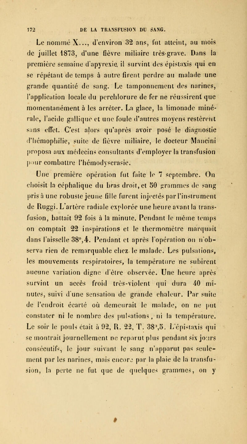 Le nomme X..., crenviron 32 ans, lui aiieinl, au mois de juillet 1873, d'une fièvre miliaire très-grave. Dans la première semaine d'apyrexie. il survint des épisiaxis qui en se répétant de temps à autre firent perdre au malade une grande quantité de sang. I^e tamponnement des narines, l'applicalion locale du perchlorure de fer ne réussirent que momentanément à les arrêter. La glace, la limonade miné- rale, Tacide galliquc et une foule (Tautres moyens restèrcFit sans effet. C'est alors qu'après avoir posé le diagnostic d'hémophilie, suite de fièvre iniliaire, le docteur Mancini proposa aux médecins consultants d'employer la transfusion p )\iv combattre l'hémodyscrasie. Une première opération fut faite le 7 septembre. On choisit la eéphalique du bras droit,et 50 irrammes de sang prisa une robuste jeune fille furent injectés par l'instrument de Ruggi. L'artère radiale explorée une heure avant la trans- fusion, battait 92 fois à la minute. Pendant le même temps on comptait 22 inspirations et le thermomètre marquait dans l'aisselle 38'',4. Pendant et après l'opération on n'ob- serva rien de remarquable chez le malade. Les pulsations, les mouvements respiratoires, la température ne subirent aucune variation digne d'être observée. Une heure après survint un accès froid très-violent qui dura 40 mi- nutes, suivi d'une sensation de grande chaleur. Par suite de l'endroit écarté où demeurait le malade, on ne put constater ni le nombre des pulsations, ni la température. Le soir le pouU était à 92, R. 22, T. 38',5. Lépistaxis qui se montrait journellement ne reparut plus pendant six jo:irs consécutif-;, le jour suivant le sang n'apparut pas seule- ment par les narines, mais encorj par la plaie de la transfu- sion, la perte ne fut que de (pielques grammes, on y
