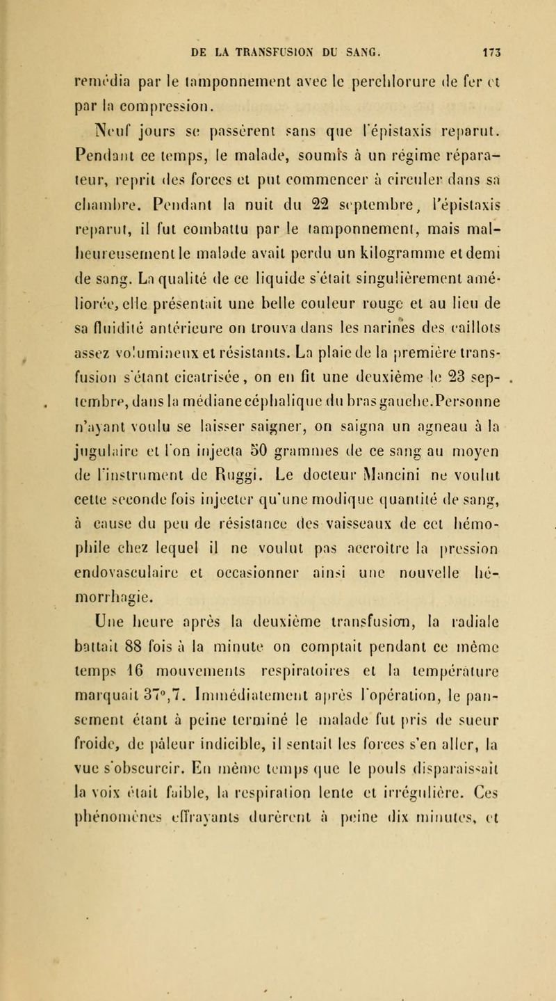 remi'dia par le inmponnement avec le perclilorure de fer cl par la compression. Neuf jours se passèrent sans que l'épistaxis reparut. Pendant ce temps, le malade, soumis à un régime répara- teur, reprit de:^ forces et put commencer à circuler dans sa cliand)re. Pendant la nuit du 22 septembre, l'épistaxis reparut, il fut combattu par le lamponnemeni, mais mal- lieureusementle malade avait perdu un kilogramme et demi de sang. La qualité de ce liquide sélait singulièrement amé- liorée, elle présentait une belle couleur rouge et au lieu de sa fluidiié antérieure on trouva dans les narines des caillots assez voîumi.MCUx et résistants. La plaie de la première trans- fusion s'étant cicatrisée, on en fit une deuxième le 23 sep- . lembre, dansia médiane céplialique du bras gaucbe.Personne n'ayant voulu se laisser saigner, on saigna un agneau à la jtiguliiire et 1 on injecta 50 grammes de ce sang au moyen de rinstrument de Riiggi. Le docteur Mancini ne voulut cette seconde fois injecter qu'une modique quantité de sang, à cause du peu de résistance des vaisseaux de cet bémo- pbile cbez lequel il ne voulut pas accroître la |)ression endovasculaire et occasionner ainsi une nouvelle bé- morrbngie. Une beure après la deuxième transfusicm, la ladiale battait 88 fois à la minute on comptait pendant ce même temps i6 mouvements respiratoires et la température marquait 37^,7. Immédiatement après l'opération, le pan- sement étant à peine terniiné le malade fui pris de sueur froide, de pâleur indicible, il sentait les forces s'en aller, la vue s'obscurcir. En même temps (|ue le pouls disparaissait la voix était faible, la respiration lente et irrégulière. Ces pliénomènes fiïrayanls durèrent à |)«M*ne dix minutes» et