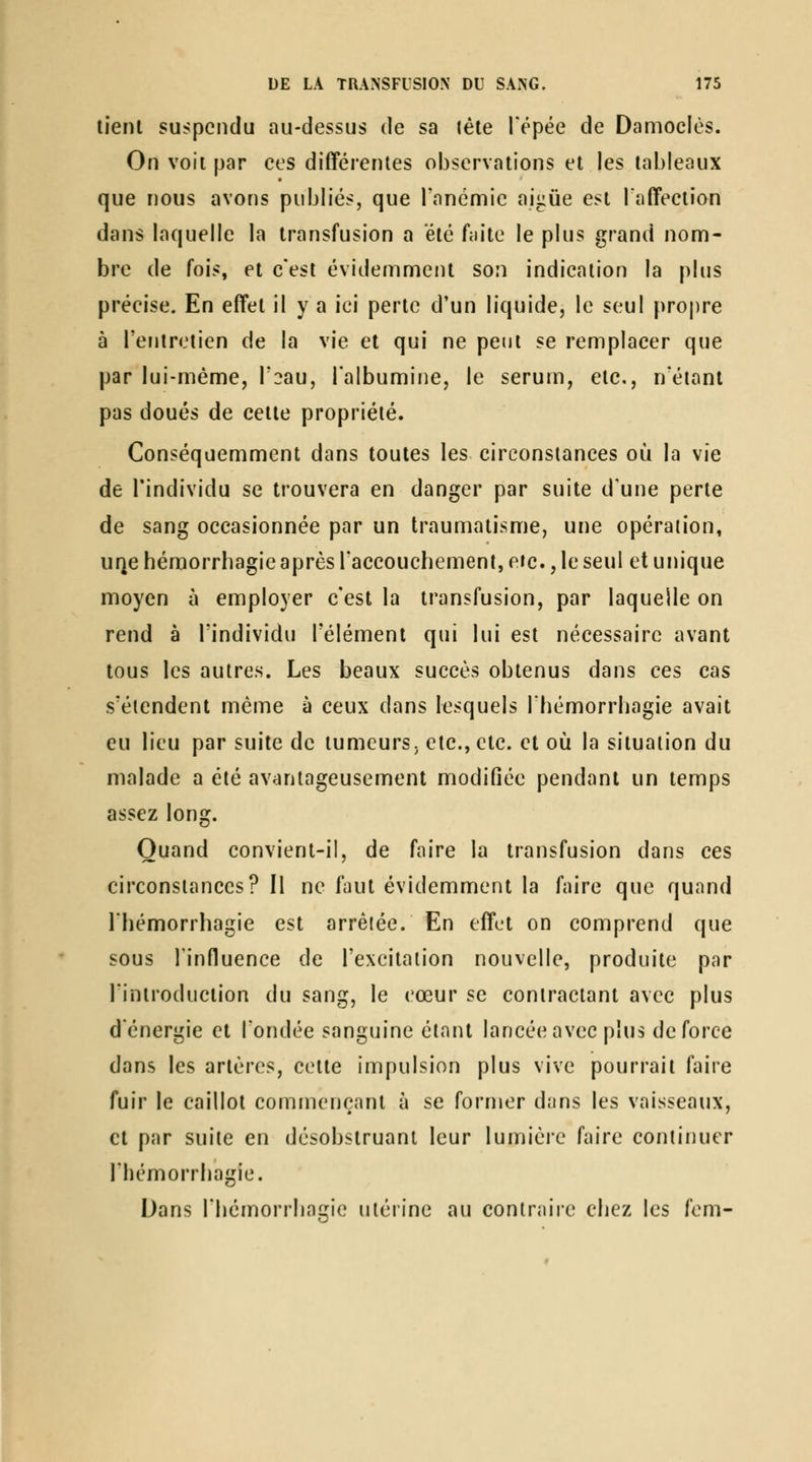 lient suspendu au-dessus de sa léle Tépée de Damoclès. On voit par ces différentes observations et les tableaux que nous avons pubh'és, que rancmic aiiiûe est laffection dans laquelle la transfusion a été f;iite le plus grand nom- bre de fois, et c'est évidemment son indication la plus précise. En effet il y a ici perte d'un liquide, le seul propre à l'entretien de la vie et qui ne peut se remplacer que par lui-même, T^au, l'albumine, le sérum, etc., n'étant pas doués de cette propriété. Conséquemment dans toutes les circonstances où la vie de l'individu se trouvera en danger par suite d'une perte de sang occasionnée par un traumatisme, une opéraiion, UQe héraorrhagie après l'accouchement, eic., le seul et unique moyen à employer c'est la transfusion, par laquelle on rend à l'individu l'élément qui lui est nécessaire avant tous les autres. Les beaux succès obtenus dans ces cas s'étendent même à ceux dans lesquels Ihémorrbagie avait eu lieu par suite de tumeurs, etc., etc. et où la situation du malade a été av^intageusement modifiée pendant un temps assez long. Quand convient-il, de faire la transfusion dans ces circonstances? Il ne faut évidemment la faire que quand riiémorrbagie est arrêtée. En effet on comprend que sous rinfluence de l'excitation nouvelle, produite par l'introduction du sang, le cœur se contractant avec plus d'énergie et l'ondée sanguine étant lancée avec plus de force dans les artères, cette impulsion plus vive pourrait faire fuir le caillot commençant à se former dans les vaisseaux, et par suite en désobstruant leur lumière faire continuer l'hémorrhagie. Dans rbémorrbagie nléiine au contraile chez les fem-