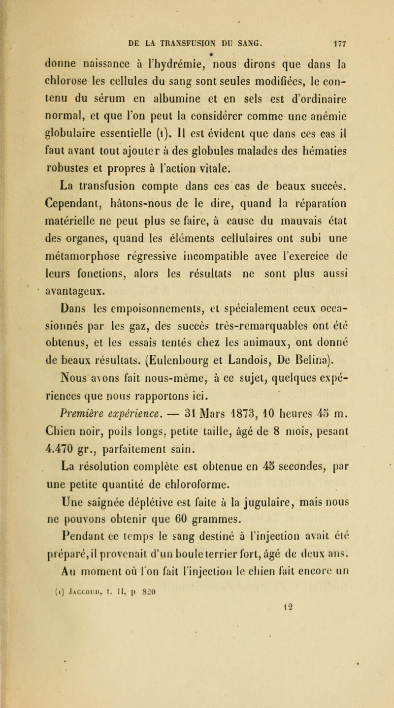 donne naissance à l'hydrémie, nous dirons que dans la chlorose les cellules du sang sont seules modifiées, le con- tenu du sérum en albumine et en sels est d'ordinaire normal, et que l'on peut la considérer comme une anémie globulaire essentielle (i). 11 est évident que dans ces cas il faut avant tout ajouter à des globules malades des hématies robustes et propres à l'action vitale. La transfusion compte dans ces cas de beaux succès. Cependant, hâtons-nous de le dire, quand la réparation matérielle ne peut plus se faire, à cause du mauvais état des organes, quand les éléments cellulaires ont subi une métamorphose régressive incompatible avec Texercice de leurs fondions, alors les résultats ne sont plus aussi avantageux. Dans les empoisonnements, et spécialement ceux occa- sionnés par les gaz, des succès très-remarquables ont été obtenus, et les essais tentés chez les animaux, ont donné de beaux résultats. (Eulenbourg et Landois, De Belina). Nous avons fait nous-mème, à ce sujet, quelques expé- riences que nous rapportons ici. Première expérience. — 31 Mars 1873, 10 heures 45 m. Chien noir, poils longs, petite taille, âgé de 8 njois, pesant 4.470 gr., parfaitement sain. La résolution complète est obtenue en 45 secondes, par une petite quantité de chloroforme. Une saignée dépléiive est faite à la jugulaire, mais nous ne pouvons obtenir que 60 grammes. Pendant ce temps le sang destiné à l'injection avait été préparé, il provenait d'un boule terrier fort, âgé de deux ans. Au moment où l'on fait l'injection le chien fait encore^ un (i) .Iaccoii), I. Il, \) H2H 13
