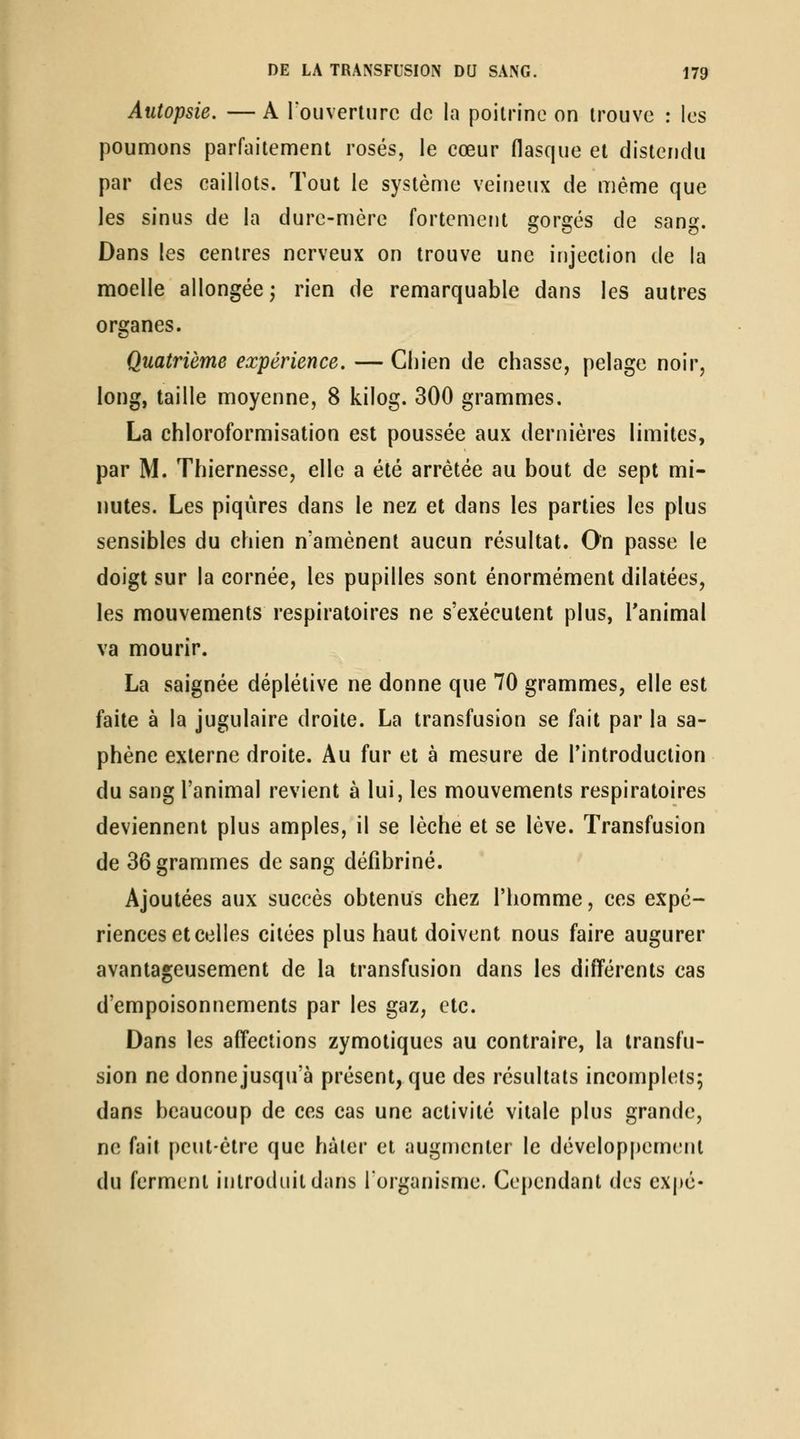 Autopsie. — A rouverlnrc de la poitrine on trouve : les poumons parfaitement rosés, le cœur flasque et distendu par des caillots. Tout le système veineux de même que les sinus de la dure-mère fortemerjt gorgés de sang. Dans les centres nerveux on trouve une injection de la moelle allongée; rien de remarquable dans les autres organes. Quatrième expérience. — Chien de chasse, pelage noir, long, taille moyenne, 8 kilog. 300 grammes. La chloroformisation est poussée aux dernières limites, par M. Thiernesse, elle a été arrêtée au bout de sept mi- nutes. Les piqûres dans le nez et dans les parties les plus sensibles du chien n'amènent aucun résultat. On passe le doigt sur la cornée, les pupilles sont énormément dilatées, les mouvements respiratoires ne s'exécutent plus, Tanimal va mourir. La saignée déplétive ne donne que 70 grammes, elle est faite à la jugulaire droite. La transfusion se fait par la sa- phène externe droite. Au fur et à mesure de l'introduction du sang l'animal revient à lui, les mouvements respiratoires deviennent plus amples, il se lèche et se lève. Transfusion de 36 grammes de sang défibriné. Ajoutées aux succès obtenus chez l'homme, ces expé- riences et celles citées plus haut doivent nous faire augurer avantageusement de la transfusion dans les différents cas d'empoisonnements par les gaz, etc. Dans les affections zymotiques au contraire, la transfu- sion ne donne jusqu'à présent, que des résultats incomplets; dans beaucoup de ces cas une activité vitale plus grande, ne fait peut-être que hâter et augmenter le dévelop[)emenl du ferment introduit dans lorganisme. Cependant des exj)c-