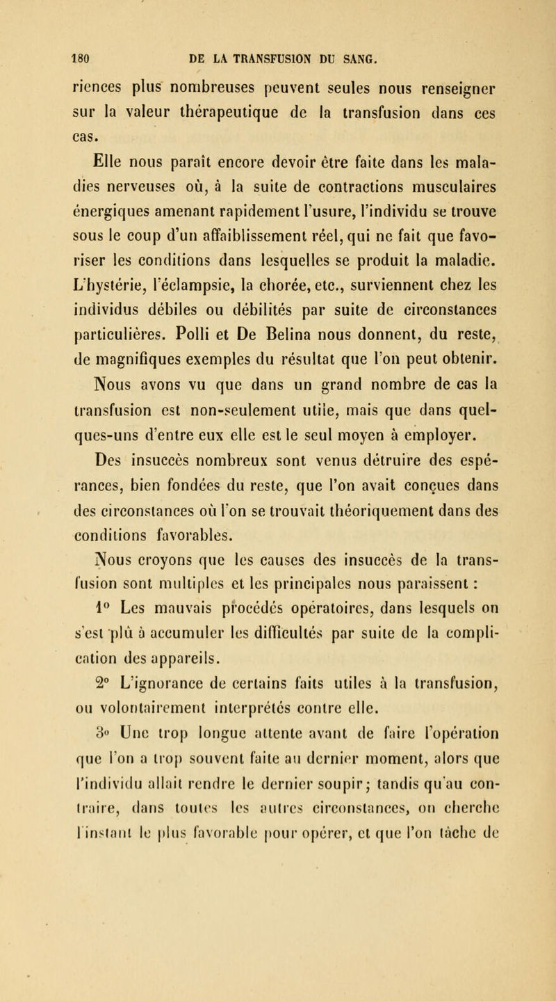 riences plus nombreuses peuvent seules nous renseigner sur la valeur thérapeutique de la transfusion dans ces cas. Elle nous paraît encore devoir être faite dans les mala- dies nerveuses où, à la suite de contractions musculaires énergiques amenant rapidement Tusure, l'individu se trouve sous le coup d'un affaiblissement réel, qui ne fait que favo- riser les conditions dans lesquelles se produit la maladie. L'hystérie, Téclampsie, la chorée, etc., surviennent chez les individus débiles ou débilités par suite de circonstances particulières. Polli et De Belina nous donnent, du reste, de magnifiques exemples du résultat que l'on peut obtenir. Nous avons vu que dans un grand nombre de cas la transfusion est non-seulement utile, mais que dans quel- ques-uns d'entre eux elle est le seul moyen à employer. Des insuccès nombreux sont venus détruire des espé- rances, bien fondées du reste, que l'on avait conçues dans des circonstances où Ton se trouvait théoriquement dans des conditions favorables. Nous croyons que les causes des insuccès de la trans- fusion sont multiples et les principales nous paraissent : 1** Les mauvais procédés opératoires, dans lesquels on s'est plù à accumuler les difficultés par suite de la compli- cation des appareils. 2° L'ignorance de certains faits utiles à la transfusion, ou volontairement interprétés contre elle. 3» Une trop longue attente avant de faire l'opération que l'on a trop souvent faite au dernier moment, alors que l'individu allait rendre le dernier soupir; tandis qu'au con- traire, dans toutes les autres circonstances, on cherche linstnnl le plus favorable pour opérer, et que l'on tâche de