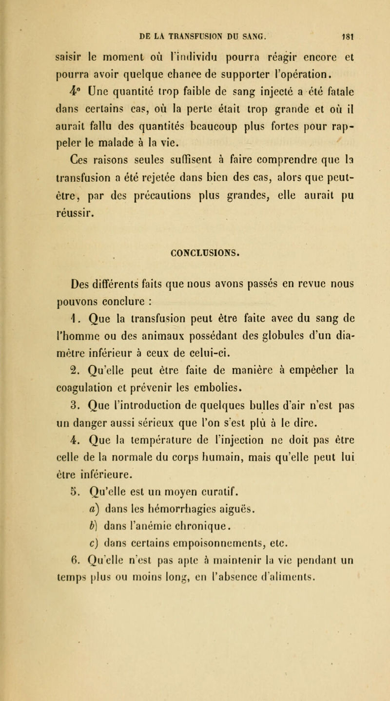 saisir le moment où l'individu pourra réagir encore et pourra avoir quelque chance de supporter l'opération. 4 Une quantité trop faible de sang injecté a été fatale dans certains cas, où la perte était trop grande et où il aurait fallu des quantités beaucoup plus fortes pour rap- peler le malade à la vie. Ces raisons seules suffisent à faire comprendre que h transfusion a été rejelée dans bien des cas, alors que peut- être, par des précautions plus grandes, elle aurait pu réussir. CONCLUSIONS. Des différents faits que nous avons passés en revue nous pouvons conclure : 1. Que la transfusion peut être faite avec du sang de l'homme ou des animaux possédant des globules d'un dia- mètre inférieur à ceux de celui-ci. 2. Qu'elle peut être faite de manière à empêcher la coagulation et prévenir les embolies. 3. Que l'introduction de quelques bulles d'air n'est pas un danger aussi sérieux que l'on s'est plù à le dire. 4. Que la température de l'injection ne doit pas être celle de la normale du corps humain, mais qu'elle peut lui êlre inférieure. 5. Qu'elle est un moyen curalif. a) dans les hémorrhagics aiguës. b) dans l'anémie chronique. c) dans certains empoisonnements, etc. 6. Quelle nest pas aple à maintenir la vie pendant un temps plus ou moins long, en l'absence d'aliments.