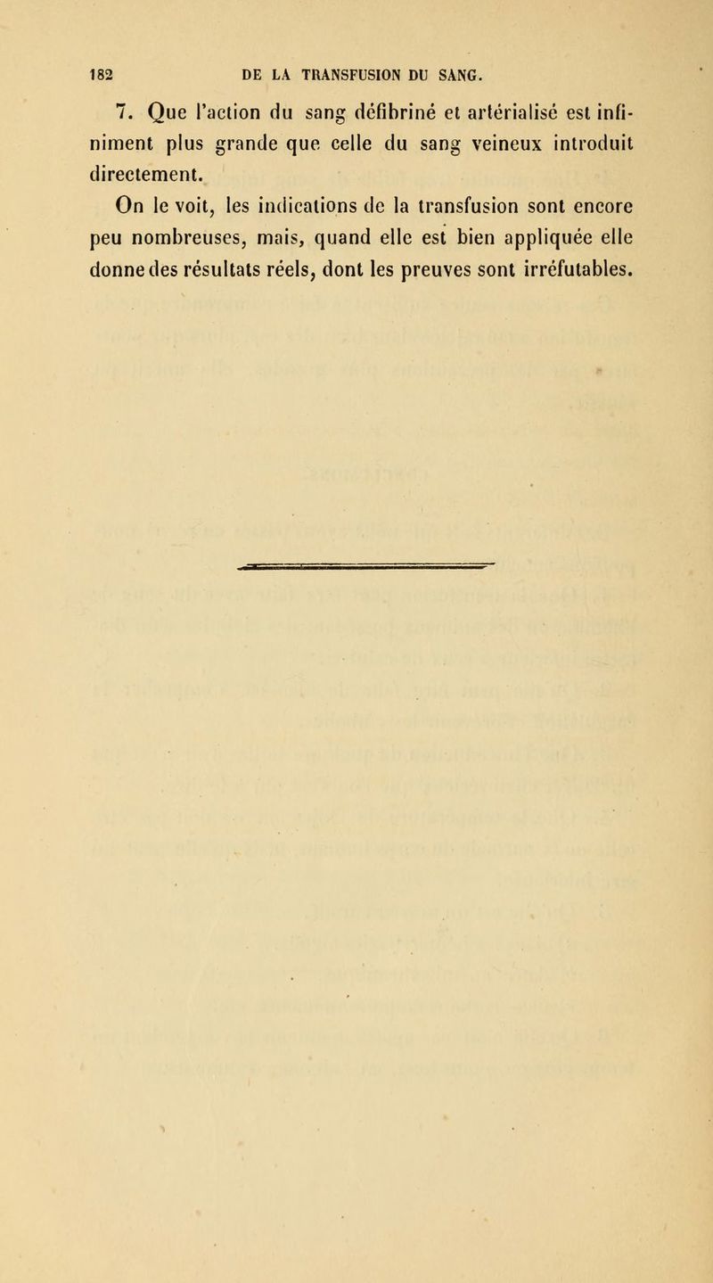 7. Que l'action du sang défibriné et arlérialisé est infi- niment plus grande que celle du sang veineux introduit directement. On le voit, les indications de la transfusion sont encore peu nombreuses, mais, quand elle est bien appliquée elle donne des résultats réels, dont les preuves sont irréfutables.