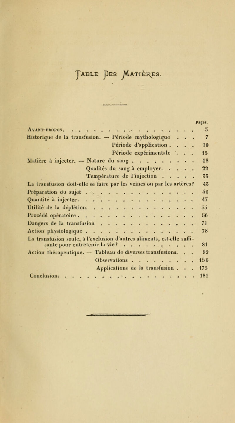 Table Des M.atiei\es. Pages. Avant-propos 5 Historique de la transfusion. — Période mythologique ... 7 Période d'application .... 10 Période expérimentale ... 15 Matière à injecter. — Nature du sang 18 Qualités du sang à employer 22 Température de l'injection 33 La Iransfusion doit-elle se faire par les veines ou par les artères? 43 Préparation du sujet . 46 Quantité à injecter , . . . 47 Utilité de la déplétion ?5 Procédé opératoire 56 Dangers de la transfusion 71 Action physiologique 78 La transfusion seule, à l'exclusion d'autres aliments, est-elle suffi- sante pour entretenir la vie? 81 Acîion thérapeutique. — Tableau de diverses transfusions. . . 92 Observations 156 Applications de la transfusion . . . 175 Conclusions ■ 181