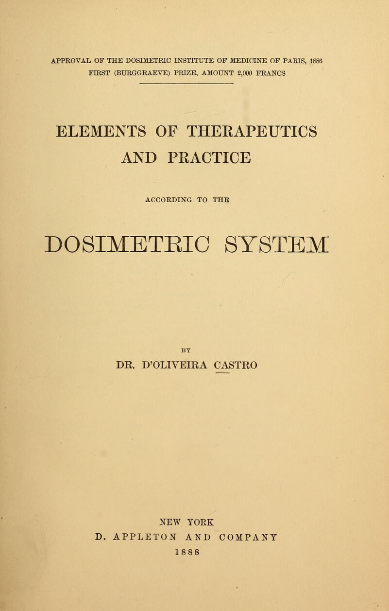 APPROVAL OF THE DOSIMETRIC INSTITUTE OP MEDICINE OF PARIS, FTRST (BURGGRAEVE) PRIZE, AMOUNT 2,000 FRANCS ELEMENTS OF THERAPEUTICS AND PRACTICE ACCORDING TO THE DOSIMETBIC SYSTEM BY DR. D'OLIVEIRA CASTRO NEW YORK D. APPLETON AND COMPANY 1888