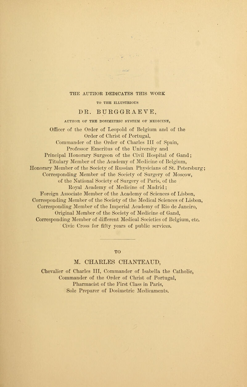 THE AUTHOR DEDICATES THIS WORK TO THE ILLUSTRIOUS DE. BUEGGEAEVE, AUTHOR OF THE DOSIMETRIC SYSTEM OF MEDICINE, Officer of the Order of Leopold of Belgium and of the Order of Christ of Portugal, Commander of the Order of Charles III of Spain, Professor Emeritus of the University and Principal Honorary Surgeon of the Civil Hospital of Gand; Titulary Member of the Academy of Medicine of Belgium, Honorary Member of the Society of Russian Physicians of St. Petersburg ; Corresponding Member of the Society of Surgery of Moscow, of the National Society of Surgery of Paris, of the Royal Academy of Medicine of Madrid ; Foreign Associate Member of the Academy of Sciences of Lisbon, Corresponding Member of the Society of the Medical Sciences of Lisbon, Corresponding Member of the Imperial Academy of Rio de Janeiro, Original Member of the Society of Medicine of Gand, Corresponding Member of different Medical Societies of Belgium, etc. Civic Cross for fifty years of public services. TO M. CHAELES CHANTEAUD, Chevalier of Charles III, Commander of Isabella the Catholic, Commander of the Order of Christ of Portugal, Pharmacist of the First Class in Paris, Sole Preparer of Dosimetric Medicaments.