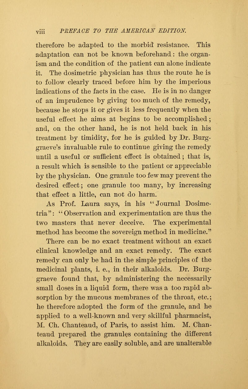 therefore be adapted to the morbid resistance. This adaptation can not be known beforehand : the organ- ism and the condition of the patient can alone indicate it. The dosimetric physician has thus the route he is to follow clearly traced before him by the imperious indications of the facts in the case. He is in no danger of an imprudence by giving too much of the remedy, because he stops it or gives it less frequently when the useful effect he aims at begins to be accomplished ; and, on the other hand, he is not held back in his treatment by timidity, for he is guided by Dr. Burg- graeve's invaluable rule to continue giving the remedy until a useful or sufficient effect is obtained ; that is, a result which is sensible to the patient or appreciable by the physician. One granule too few may prevent the desired effect; one granule too many, by increasing that effect a little, can not do harm. As Prof. Laura says, in his Journal Dosime- tria :  Observation and experimentation are thus the two masters that never deceive. The experimental method has become the sovereign method in medicine. There can be no exact treatment without an exact clinical knowledge and an exact remedy. The exact remedy can only be had in the simple ^principles of the medicinal plants, i. e., in their alkaloids. Dr. Burg- graeve found that, by administering the necessarily small doses in a liquid form, there was a too rapid ab- sorption by the mucous membranes of the throat, etc. ; he therefore adopted the form of the granule, and he applied to a well-known and very skillful pharmacist, M. Ch. Chanteaud, of Paris, to assist him. M. Chan- teaud prepared the granules containing the different alkaloids. They are easily soluble, and are unalterable