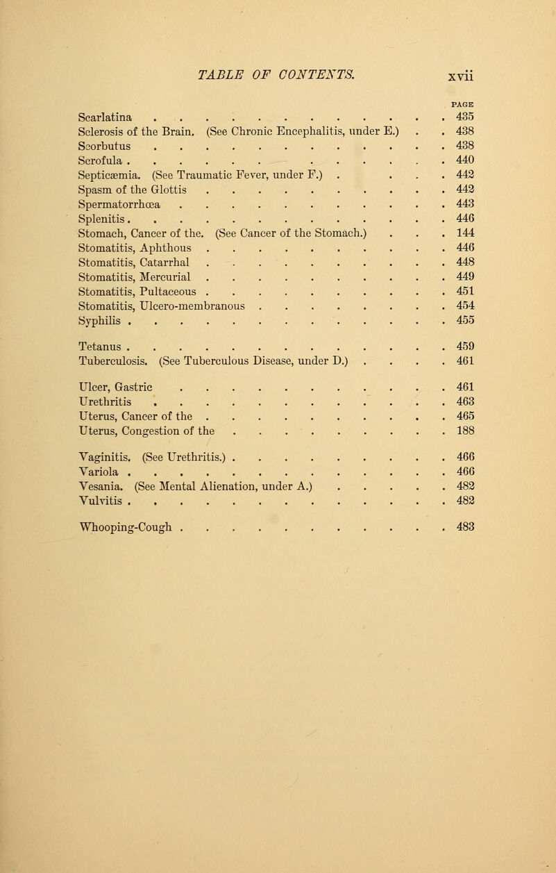 PAGE Scarlatina 435 Sclerosis of the Brain. (See Chronic Encephalitis, under E.) . . 438 Scorbutus 438 Scrofula 440 Septicaemia. (See Traumatic Fever, under F.) . ... 442 Spasm of the Glottis 442 Spermatorrhoea 443 Splenitis 446 Stomach, Cancer of the. (See Cancer of the Stomach.) . . . 144 Stomatitis, Aphthous 446 Stomatitis, Catarrhal 448 Stomatitis, Mercurial 449 Stomatitis, Pultaceous 451 Stomatitis, Ulcero-membranous ........ 454 Syphilis 455 Tetanus 459 Tuberculosis. (See Tuberculous Disease, under D.) . . . 461 Ulcer, Gastric 461 Urethritis 463 Uterus, Cancer of the 465 Uterus, Congestion of the . . . ' 188 Vaginitis. (See Urethritis.) 466 Variola 466 Vesania. (See Mental Alienation, under A.) 482 Vulvitis 482 Whooping-Cough 483