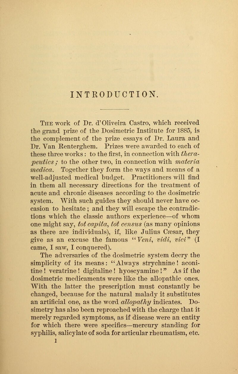 INTRODUCTION. The work of Dr. d'Oliveira Castro, which received the grand prize of the Dosimetric Institute for 1885, is the complement of the prize essays of Dr. Laura and Dr. Van Renterghem. Prizes were awarded to each of these three works : to the first, in connection with thera- peutics ; to the other two, in connection with materia medica. Together they form the ways and means of a well-adjusted medical budget. Practitioners will find in them all necessary directions for the treatment of acute and chronic diseases according to the dosimetric system. With such guides they should never have oc- casion to hesitate ; and they will escape the contradic- tions which the classic authors experience—of whom one might say, tot capita, tot census (as many opinions as there are individuals), if, like Julius Cresar, they give as an excuse the famous Veni, vidi, vici (I came, I saw, I conquered). The adversaries of the dosimetric system decry the simplicity of its means: Always strychnine! aconi- tine ! veratrine ! digitaline ! hyoscyamine !  As if the dosimetric medicaments were like the allopathic ones. With the latter the prescription must constantly be changed, because for the natural malady it substitutes an artificial one, as the word allopathy indicates. Do- simetry has also been reproached with the charge that it merely regarded symptoms, as if disease were an entity for which there were specifics—mercury standing for syphilis, salicylate of soda for articular rheumatism, etc.