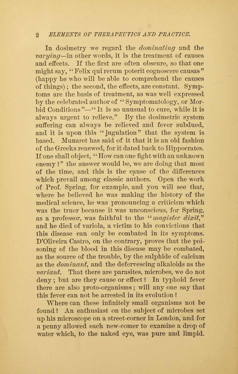 In dosimetry we regard the dominating and the varying—in other words, it is the treatment of causes and effects. If the first are often obscure, so that one might say, ' ' Felix qui rerum poterit cognoscere causas  (happy he who will be able to comprehend the causes of things) ; the second, the effects, are constant. Symp- toms are the basis of treatment, as was well expressed by the celebrated author of  Symptomatology, or Mor- bid Conditions — It is so unusual to cure, while it is always urgent to relieve. By the dosimetric system suffering can always be relieved and fever subdued, and it is upon this jugulation that the system is based. Munaret has said of it that it is an old fashion of the Greeks renewed, for it dated back to Hippocrates. If one shall object, ' ' How can one fight with an unknown enemy %  the answer would be, we are doing that most of the time, and this is the cause of the differences which prevail among classic authors. Open the work of Prof. Spring, for example, and you will see that, where he believed he was making the history of the medical science, he was pronouncing a criticism which was the truer because it was unconscious, for Spring, as a professor, was faithful to the magister dixit and he died of variola, a victim to his convictions that this disease can only be combated in its symptoms. D'Oliveira Castro, on the contrary, proves that the poi- soning of the blood in this disease may be combated, as the source of the trouble, by the sulphide of calcium as the dominant, and the defervescing alkaloids as the variant. That there are parasites, microbes, we do not deny ; but are they cause or effect ? In typhoid fever there are also proto-organisms ; will any one say that this fever can not be arrested in its evolution % Where can these infinitely small organisms not be found ? An enthusiast on the subject of microbes set up his microscope on a street-corner in London, and for a penny allowed each new-comer to examine a drop of water which, to the naked eye, was pure and limpid.