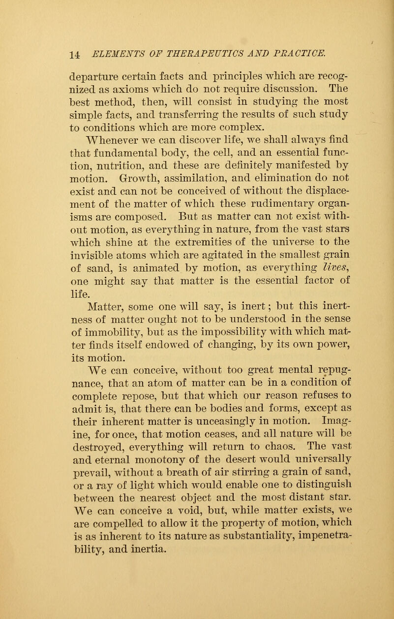departure certain facts and principles which are recog- nized as axioms which do not require discussion. The best method, then, will consist in studying the most simple facts, and transferring the results of such study to conditions which are more complex. Whenever we can discover life, we shall always find that fundamental body, the cell, and an essential func- tion, nutrition, and these are definitely manifested by motion. Growth, assimilation, and elimination do not exist and can not be conceived of without the displace- ment of the matter of which these rudimentary organ- isms are composed. But as matter can not exist with- out motion, as everything in nature, from the vast stars which shine at the extremities of the universe to the invisible atoms which are agitated in the smallest grain of sand, is animated by motion, as everything lives, one might say that matter is the essential factor of life. Matter, some one will say, is inert ; but this inert- ness of matter ought not to be understood in the sense of immobility, but as the impossibility with which mat- ter finds itself endowed of changing, by its own power, its motion. We can conceive, without too great mental repug- nance, that an atom of matter can be in a condition of complete repose, but that which our reason refuses to admit is, that there can be bodies and forms, except as their inherent matter is unceasingly in motion. Imag- ine, for once, that motion ceases, and all nature will be destroyed, everything will return to chaos. The vast and eternal monotony of the desert would universally prevail, without a breath of air stirring a grain of sand, or a ray of light which would enable one to distinguish between the nearest object and the most distant star. We can conceive a void, but, while matter exists, we are compelled to allow it the property of motion, which is as inherent to its nature as substantiality, impenetra- bility, and inertia.