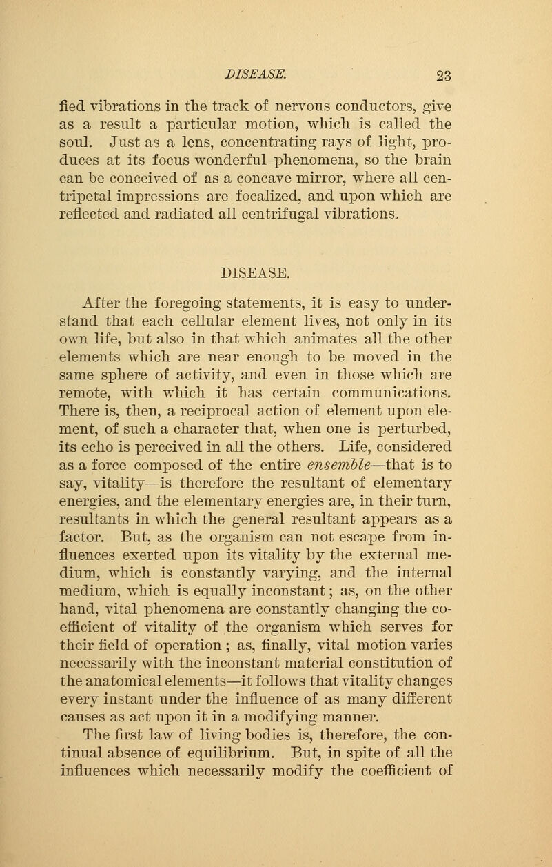fied vibrations in the track of nervous conductors, give as a result a particular motion, which is called the soul. Just as a lens, concentrating rays of light, pro- duces at its focus wonderful phenomena, so the brain can be conceived of as a concave mirror, where all cen- tripetal impressions are focalized, and upon which are reflected and radiated all centrifugal vibrations» DISEASE. After the foregoing statements, it is easy to under- stand that each cellular element lives, not only in its own life, but also in that which animates all the other elements which are near enough to be moved in the same sphere of activity, and even in those which are remote, with which it has certain communications. There is, then, a reciprocal action of element upon ele- ment, of such a character that, when one is perturbed, its echo is perceived in all the others. Life, considered as a force composed of the entire ensemble—that is to say, vitality—is therefore the resultant of elementary energies, and the elementary energies are, in their turn, resultants in which the general resultant appears as a factor. But, as the organism can not escape from in- fluences exerted upon its vitality by the external me- dium, which is constantly varying, and the internal medium, which is equally inconstant ; as, on the other hand, vital phenomena are constantly changing the co- efficient of vitality of the organism which serves for their field of operation ; as, finally, vital motion varies necessarily with the inconstant material constitution of the anatomical elements—it follows that vitality changes every instant under the influence of as many different causes as act upon it in a modifying manner. The first law of living bodies is, therefore, the con- tinual absence of equilibrium. But, in spite of all the influences which necessarily modify the coefficient of