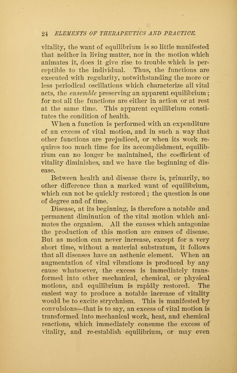 vitality, the want of equilibrium is so little manifested that neither in living matter, nor in the motion which animates it, does it give rise to trouble which is per- ceptible to the individual. Thus, the functions are executed with regularity, notwithstanding the more or less periodical oscillations which characterize all vital acts, the ensemble preserving an apparent equilibrium ; for not all the functions are either in action or at rest at the same time. This apparent equilibrium consti- tutes the condition of health. When a function is performed with an expenditure of an excess of vital motion, and in such a way that other functions are prejudiced, or when its work re- quires too much time for its accomplishment, equilib- rium can no longer be maintained, the coefficient of vitality diminishes, and we have the beginning of dis- ease. Between health and disease there is, primarily, no other difference than a marked want of equilibrium, which can not be quickly restored ; the question is one of degree and of time. Disease, at its beginning, is therefore a notable and permanent diminution of the vital motion which ani- mates the organism. All the causes which antagonize the production of this motion are causes of disease. But as motion can never increase, except for a very short time, without a material substratum, it follows that all diseases have an asthenic element. When an augmentation of vital vibrations is produced by any cause whatsoever, the excess is immediately trans- formed into other mechanical, chemical, or physical motions, and equilibrium is rapidly restored. The easiest way to produce a notable increase of vitality would be to excite strychnism. This is manifested by convulsions—that is to say, an excess of vital motion is transformed into mechanical work, heat, and chemical reactions, which immediately consume the excess of vitality, and re-establish equilibrium, or may even