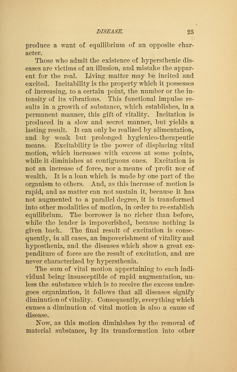 produce a want of equilibrium of an opposite char- acter. Those who admit the existence of hypersthenic dis- eases are victims of an illusion, and mistake the appar- ent for the real. Living matter may be incited and excited. Incitability is the property which it possesses of increasing, to a certain point, the number or the in- tensity of its vibrations. This functional impulse re- sults in a growth of substance, which establishes, in a permanent manner, this gift of vitality. Incitation is produced in a slow and secret manner, but yields a lasting result. It can only be realized by alimentation, and by weak but prolonged hygienico-therapeutic means. Excitability is the power of displacing vital motion, which increases with excess at some points, while it diminishes at contiguous ones. Excitation is not an increase of force, nor a means of profit nor of wealth. It is a loan which is made by one part of the organism to others. And, as this increase of motion is rapid, and as matter can not sustain it, because it has not augmented to a parallel degree, it is transformed into other modalities of motion, in order to re-establish equilibrium. The borrower is no richer than before, while the lender is impoverished, because nothing is given back. The final result of excitation is conse- quently, in all cases, an impoverishment of vitality and hyposthenia, and the diseases which show a great ex- penditure of force are the result of excitation, and are never characterized by hypersthenia. The sum of vital motion appertaining to each indi- vidual being insusceptible of rapid augmentation, un- less the substance which is to receive the excess under- goes organization, it follows that all diseases signify diminution of vitality. Consequently, everything which causes a diminution of vital motion is also a cause of disease. Now, as this motion diminishes by the removal of material substance, by its transformation into other