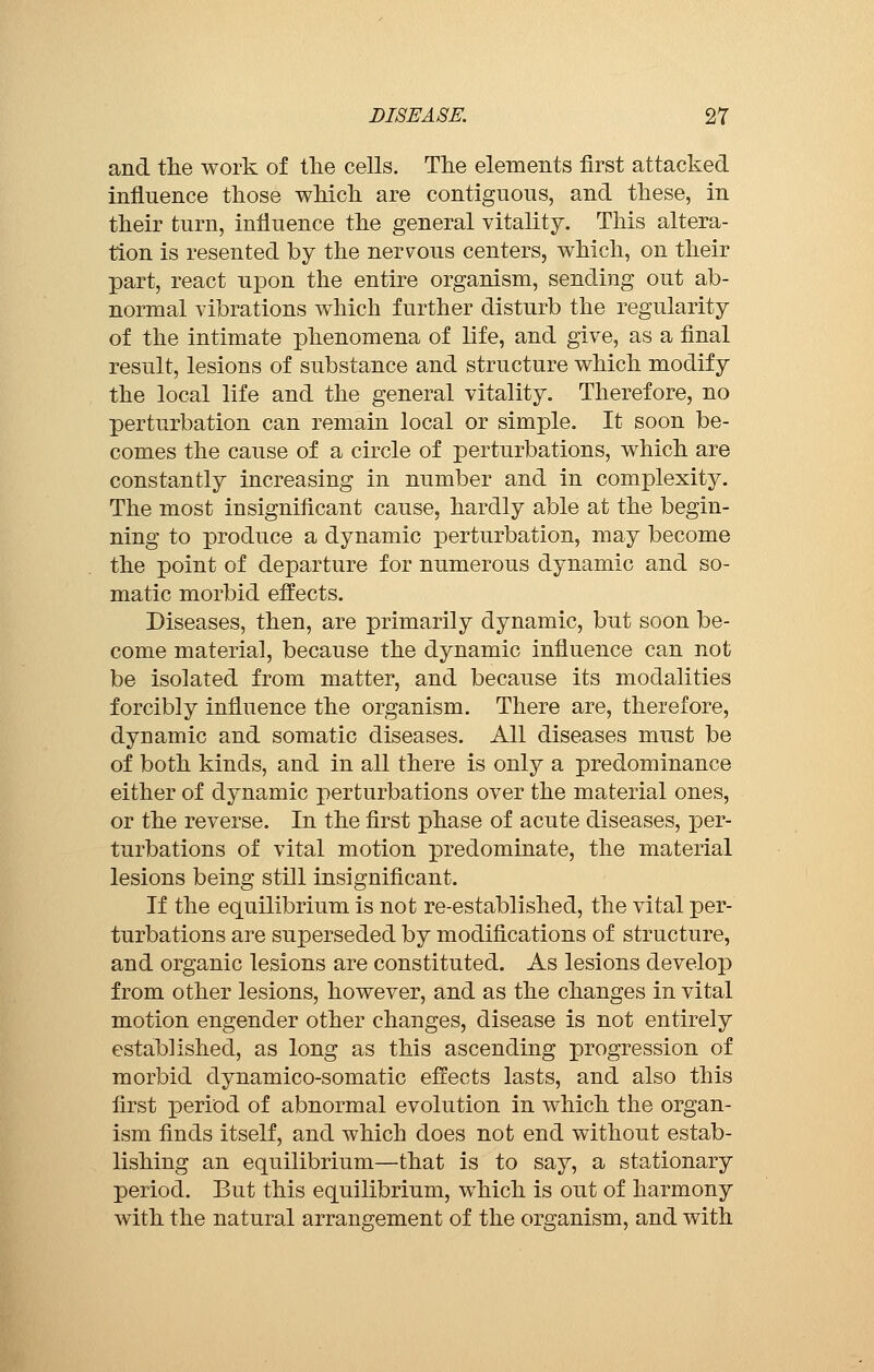 and the work of the cells. The elements first attacked influence those which are contiguous, and these, in their turn, influence the general vitality. This altera- tion is resented by the nervous centers, which, on their part, react upon the entire organism, sending out ab- normal vibrations which further disturb the regularity of the intimate phenomena of life, and give, as a final result, lesions of substance and structure which modify the local life and the general vitality. Therefore, no perturbation can remain local or simple. It soon be- comes the cause of a circle of perturbations, which are constantly increasing in number and in complexity. The most insignificant cause, hardly able at the begin- ning to produce a dynamic perturbation, may become the point of departure for numerous dynamic and so- matic morbid effects. Diseases, then, are primarily dynamic, but soon be- come material, because the dynamic influence can not be isolated from matter, and because its modalities forcibly influence the organism. There are, therefore, dynamic and somatic diseases. All diseases must be of both kinds, and in all there is only a predominance either of dynamic perturbations over the material ones, or the reverse. In the first phase of acute diseases, per- turbations of vital motion predominate, the material lesions being still insignificant. If the equilibrium is not re-established, the vital per- turbations are superseded by modifications of structure, and organic lesions are constituted. As lesions develop from other lesions, however, and as the changes in vital motion engender other changes, disease is not entirely established, as long as this ascending progression of morbid dynamico-somatic effects lasts, and also this first period of abnormal evolution in which the organ- ism finds itself, and which does not end without estab- lishing an equilibrium—that is to say, a stationary period. But this equilibrium, which is out of harmony with the natural arrangement of the organism, and with