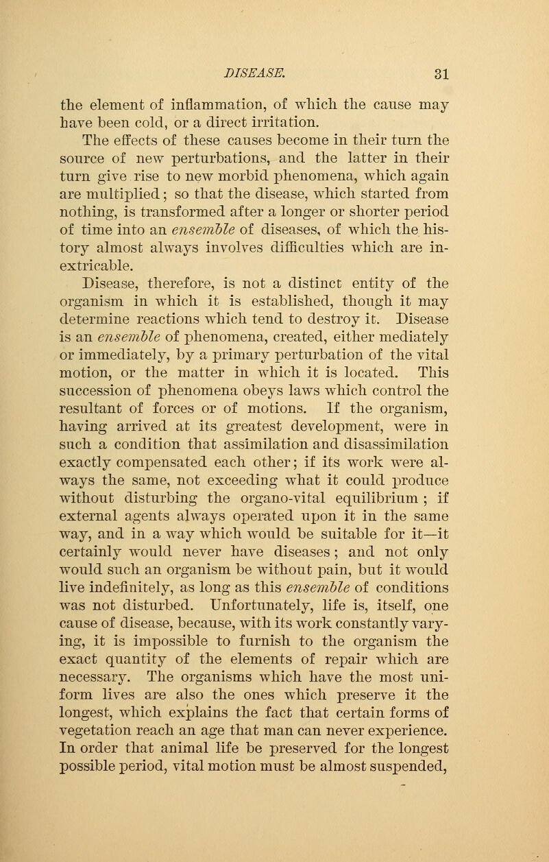 the element of inflammation, of which the cause may have been cold, or a direct irritation. The effects of these causes become in their turn the source of new perturbations, and the latter in their turn give rise to new morbid phenomena, which again are multiplied ; so that the disease, which started from nothing, is transformed after a longer or shorter period of time into an ensemble of diseases, of which the his- tory almost always involves difficulties which are in- extricable. Disease, therefore, is not a distinct entity of the organism in which it is established, though it may determine reactions which tend to destroy it. Disease is an ensemble of phenomena, created, either mediately or immediately, by a primary perturbation of the vital motion, or the matter in which it is located. This succession of phenomena obeys laws which control the resultant of forces or of motions. If the organism, having arrived at its greatest development, were in such a condition that assimilation and disassimilation exactly compensated each other ; if its work were al- ways the same, not exceeding what it could produce without disturbing the organo-vital equilibrium ; if external agents always operated upon it in the same way, and in a way which would be suitable for it—it certainly would never have diseases ; and not only would such an organism be without pain, but it would live indefinitely, as long as this ensemble of conditions was not disturbed. Unfortunately, life is, itself, one cause of disease, because, with its work constantly vary- ing, it is impossible to furnish to the organism the exact quantity of the elements of repair which are necessary. The organisms which have the most uni- form lives are also the ones which preserve it the longest, which explains the fact that certain forms of vegetation reach an age that man can never experience. In order that animal life be preserved for the longest possible period, vital motion must be almost suspended,