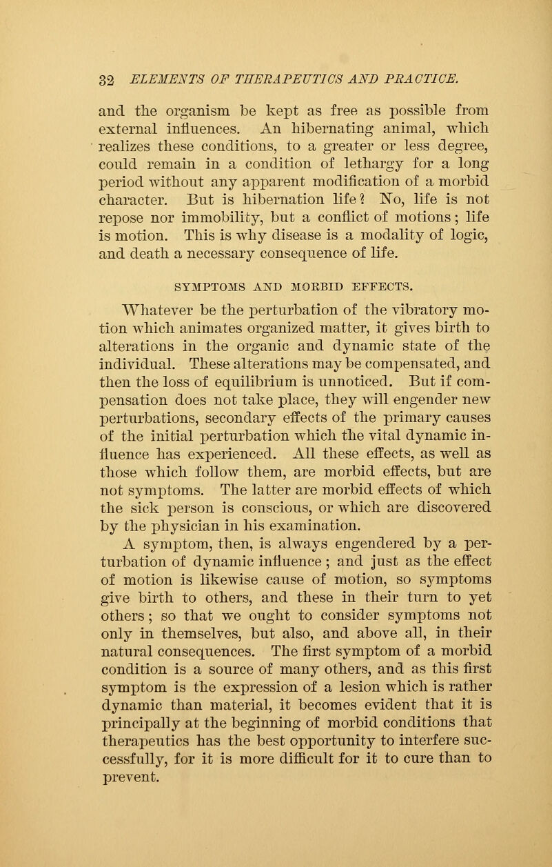 and the organism be kept as free as possible from external influences. An hibernating animal, which realizes these conditions, to a greater or less degree, could remain in a condition of lethargy for a long period without any apparent modification of a morbid character. But is hibernation life? No, life is not repose nor immobility, but a conflict of motions ; life is motion. This is why disease is a modality of logic, and death a necessary consequence of life. SYMPTOMS AND MOEBID EFFECTS. Whatever be the perturbation of the vibratory mo- tion which animates organized matter, it gives birth to alterations in the organic and dynamic state of the individual. These alterations may be compensated, and then the loss of equilibrium is unnoticed. But if com- pensation does not take place, they will engender new perturbations, secondary effects of the primary causes of the initial perturbation which the vital dynamic in- fluence has experienced. All these effects, as well as those which follow them, are morbid effects, but are not symptoms. The latter are morbid effects of which the sick person is conscious, or which are discovered by the physician in his examination. A symptom, then, is always engendered by a per- turbation of dynamic influence ; and just as the effect of motion is likewise cause of motion, so symptoms give birth to others, and these in their turn to yet others ; so that we ought to consider symptoms not only in themselves, but also, and above all, in their natural consequences. The first symptom of a morbid condition is a source of many others, and as this first symptom is the expression of a lesion which is rather dynamic than material, it becomes evident that it is principally at the beginning of morbid conditions that therapeutics has the best opportunity to interfere suc- cessfully, for it is more difficult for it to cure than to prevent.