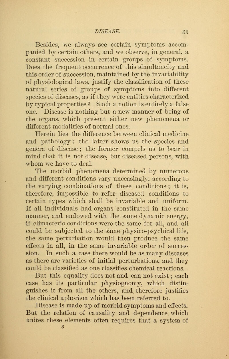Besides, we always see certain symptoms accom- panied by certain others, and we observe, in general, a constant succession in certain groups of symptoms. Does the frequent occurrence of this simultaneity and this order of succession, maintained by the invariability of physiological laws, justify the classification of these natural series of groups of symptoms into different species of diseases, as if they were entities characterized by typical properties ? Such a notion is entirely a false one. Disease is nothing but a new manner of being of the organs, which present either new phenomena or different modalities of normal ones. Herein lies the difference between clinical medicine and pathology : the latter shows us the species and genera of disease ; the former compels us to bear in mind that it is not disease, but diseased persons, with whom we have to deal. The morbid phenomena determined by numerous and different conditions vary unceasingly, according to the varying combinations of these conditions ; it is, therefore, impossible to refer diseased conditions to certain types which shall be invariable and uniform. If all individuals had organs constituted in the same manner, and endowed with the same dynamic energy, if climacteric conditions were the same for all, and all could be subjected to the same physico-psychical life, the same perturbation would then produce the same effects in all, in the same invariable order of succes- sion. In such a case there would be as many diseases as there are varieties of initial perturbations, and they could be classified as one classifies chemical reactions. But this equality does not and can not exist ; each case has its particular physiognomy, which distin- guishes it from all the others, and therefore justifies the clinical aj)horism which has been referred to. Disease is made up of morbid symptoms and effects. But the relation of causality and dependence which unites these elements often requires that a system of