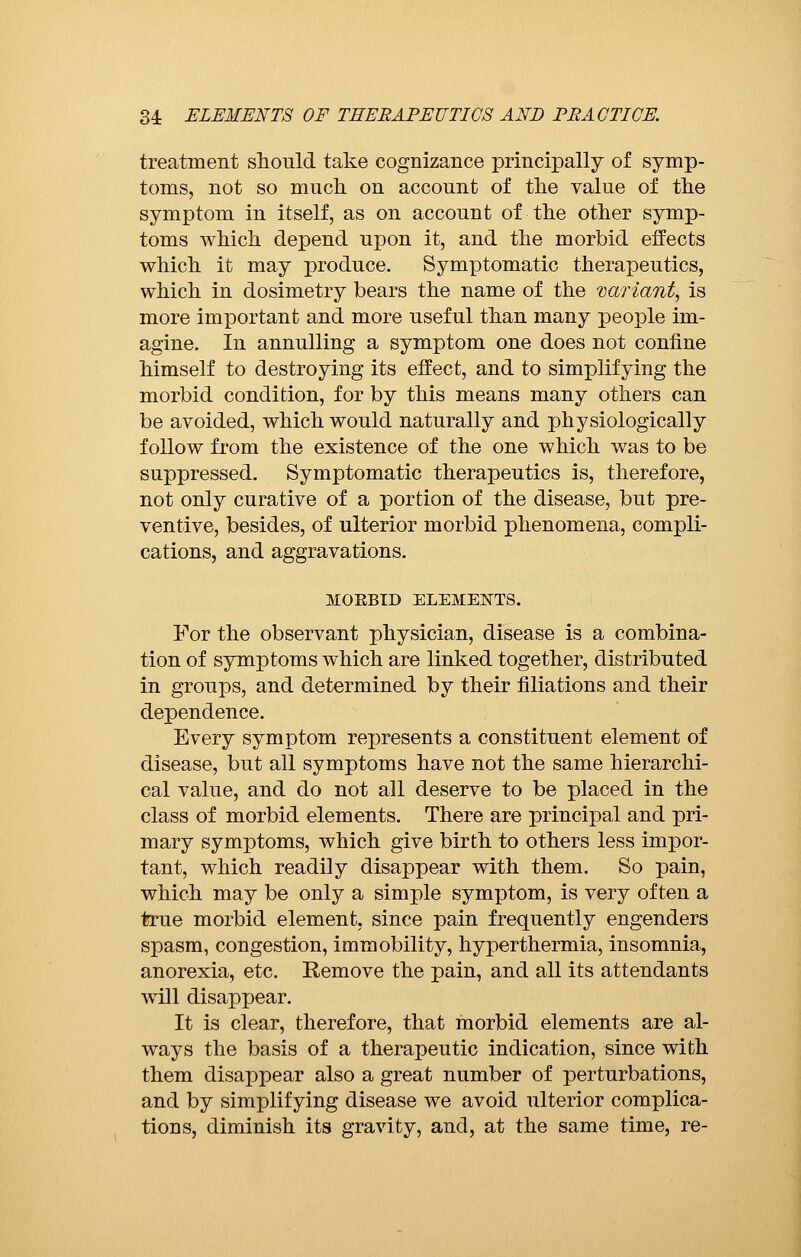 treatment should take cognizance principally of symp- toms, not so much on account of the value of the symptom in itself, as on account of the other symp- toms which depend upon it, and the morbid effects which it may produce. Symptomatic therapeutics, which in dosimetry bears the name of the variant, is more important and more useful than many people im- agine. In annulling a symptom one does not confine himself to destroying its effect, and to simplifying the morbid condition, for by this means many others can be avoided, which would naturally and physiologically follow from the existence of the one which was to be suppressed. Symptomatic therapeutics is, therefore, not only curative of a portion of the disease, but pre- ventive, besides, of ulterior morbid phenomena, compli- cations, and aggravations. MORBID ELEMENTS. For the observant physician, disease is a combina- tion of symptoms which are linked together, distributed in groups, and determined by their filiations and their dependence. Every symptom represents a constituent element of disease, but all symptoms have not the same hierarchi- cal value, and do not all deserve to be placed in the class of morbid elements. There are principal and pri- mary symptoms, which give birth to others less impor- tant, which readily disappear with them. So pain, which may be only a simple symptom, is very often a true morbid element, since pain frequently engenders spasm, congestion, immobility, hyperthermia, insomnia, anorexia, etc. Remove the pain, and all its attendants will disappear. It is clear, therefore, that morbid elements are al- ways the basis of a therapeutic indication, since with them disappear also a great number of perturbations, and by simplifying disease we avoid ulterior complica- tions, diminish its gravity, and, at the same time, re-