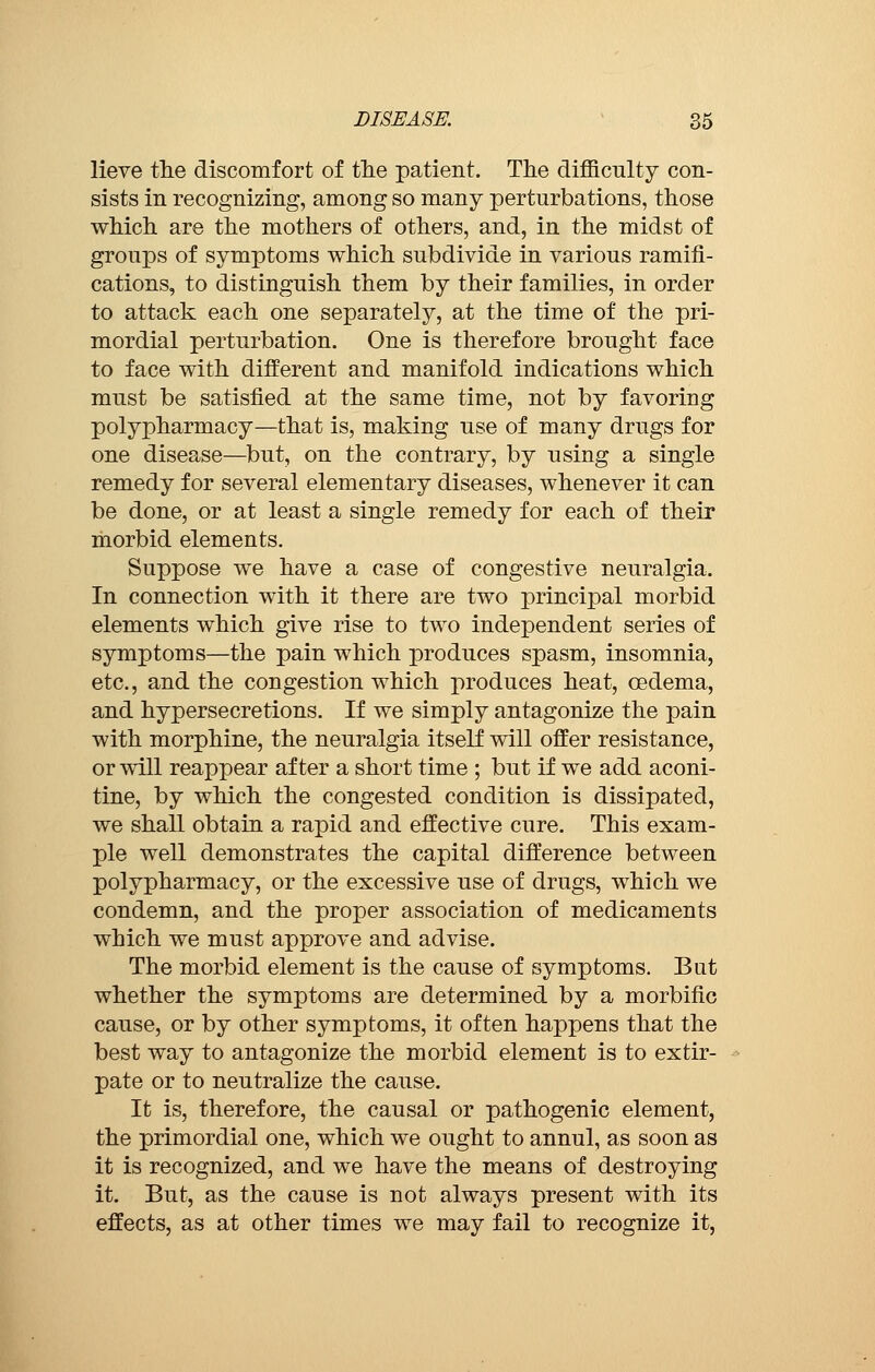 lieve the discomfort of the patient. The difficulty con- sists in recognizing, among so many perturbations, those which are the mothers of others, and, in the midst of groups of symptoms which subdivide in various ramifi- cations, to distinguish them by their families, in order to attack each one separately, at the time of the pri- mordial perturbation. One is therefore brought face to face with different and manifold indications which must be satisfied at the same time, not by favoring polypharmacy—that is, making use of many drugs for one disease—but, on the contrary, by using a single remedy for several elementary diseases, whenever it can be done, or at least a single remedy for each of their morbid elements. Suppose we have a case of congestive neuralgia. In connection with it there are two principal morbid elements which give rise to two independent series of symptoms—the pain which produces spasm, insomnia, etc., and the congestion which produces heat, oedema, and hypersecretions. If we simply antagonize the pain with morphine, the neuralgia itself will offer resistance, or will reappear after a short time ; but if we add aconi- tine, by which the congested condition is dissipated, we shall obtain a rapid and effective cure. This exam- ple well demonstrates the capital difference between polypharmacy, or the excessive use of drugs, which we condemn, and the proper association of medicaments which we must approve and advise. The morbid element is the cause of symptoms. But whether the symptoms are determined by a morbific cause, or by other symptoms, it often happens that the best way to antagonize the morbid element is to extir- pate or to neutralize the cause. It is, therefore, the causal or pathogenic element, the primordial one, which we ought to annul, as soon as it is recognized, and we have the means of destroying it. But, as the cause is not always present with its effects, as at other times we may fail to recognize it,