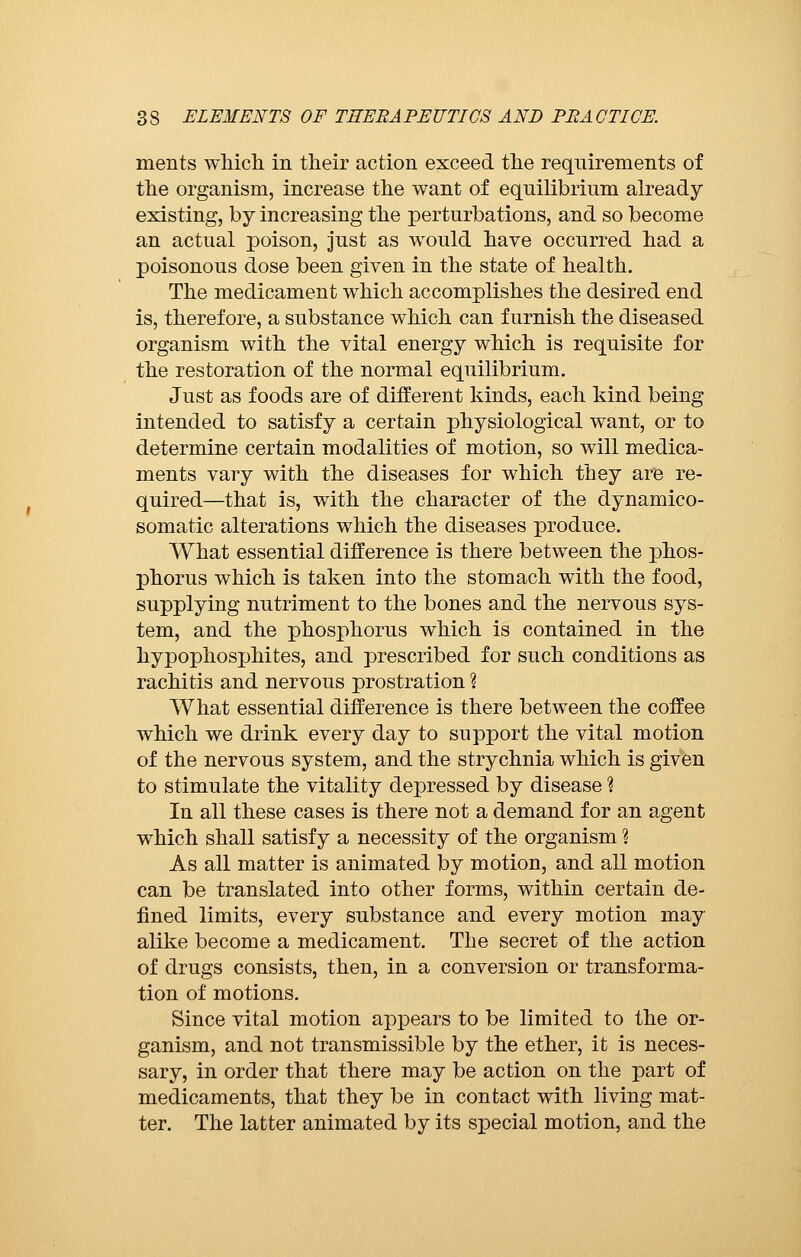 merits which in their action exceed the requirements of the organism, increase the want of equilibrium already existing, by increasing the perturbations, and so become an actual poison, just as would have occurred had a poisonous dose been given in the state of health. The medicament which accomplishes the desired end is, therefore, a substance which can furnish the diseased organism with the vital energy which is requisite for the restoration of the normal equilibrium. Just as foods are of different kinds, each kind being intended to satisfy a certain physiological want, or to determine certain modalities of motion, so will medica- ments vary with the diseases for which they are re- quired—that is, with the character of the dynamico- somatic alterations which the diseases produce. What essential difference is there between the phos- phorus which is taken into the stomach with the food, supplying nutriment to the bones and the nervous sys- tem, and the phosphorus which is contained in the hypophosphites, and prescribed for such conditions as rachitis and nervous prostration ? What essential difference is there between the coffee which we drink every day to support the vital motion of the nervous system, and the strychnia which is given to stimulate the vitality depressed by disease ? In all these cases is there not a demand for an agent which shall satisfy a necessity of the organism Ì As all matter is animated by motion, and all motion can be translated into other forms, within certain de- fined limits, every substance and every motion may alike become a medicament. The secret of the action of drugs consists, then, in a conversion or transforma- tion of motions. Since vital motion appears to be limited to the or- ganism, and not transmissible by the ether, it is neces- sary, in order that there may be action on the part of medicaments, that they be in contact with living mat- ter. The latter animated by its special motion, and the