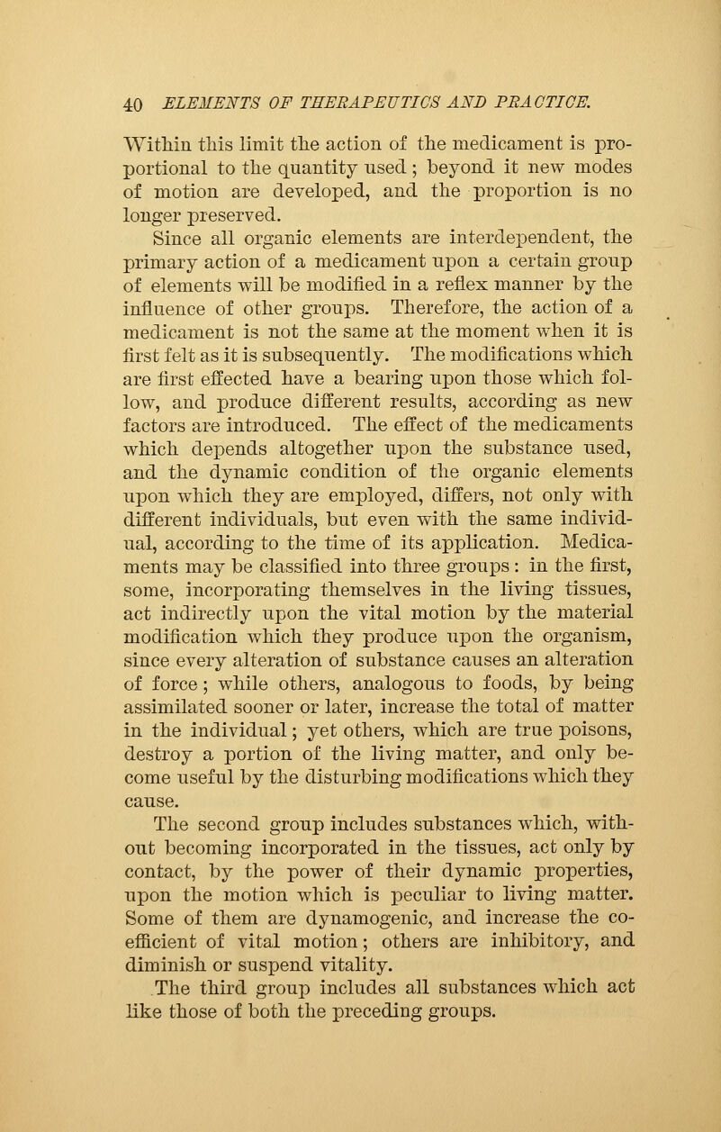 Within this limit the action of the medicament is pro- portional to the quantity used ; beyond it new modes of motion are developed, and the proportion is no longer preserved. Since all organic elements are interdependent, the primary action of a medicament upon a certain group of elements will be modified in a reflex manner by the influence of other groups. Therefore, the action of a medicament is not the same at the moment when it is first felt as it is subsequently. The modifications which are first effected have a bearing upon those which fol- low, and produce different results, according as new factors are introduced. The effect of the medicaments which depends altogether upon the substance used, and the dynamic condition of the organic elements upon which they are employed, differs, not only with different individuals, but even with the same individ- ual, according to the time of its application. Medica- ments may be classified into three groups : in the first, some, incorporating themselves in the living tissues, act indirectly upon the vital motion by the material modification which they produce upon the organism, since every alteration of substance causes an alteration of force ; while others, analogous to foods, by being assimilated sooner or later, increase the total of matter in the individual ; yet others, which are true poisons, destroy a portion of the living matter, and only be- come useful by the disturbing modifications which they cause. The second group includes substances which, with- out becoming incorporated in the tissues, act only by contact, by the power of their dynamic properties, upon the motion which is peculiar to living matter. Some of them are dynamogenic, and increase the co- efficient of vital motion ; others are inhibitory, and diminish or suspend vitality. The third group includes all substances which act like those of both the preceding groups.