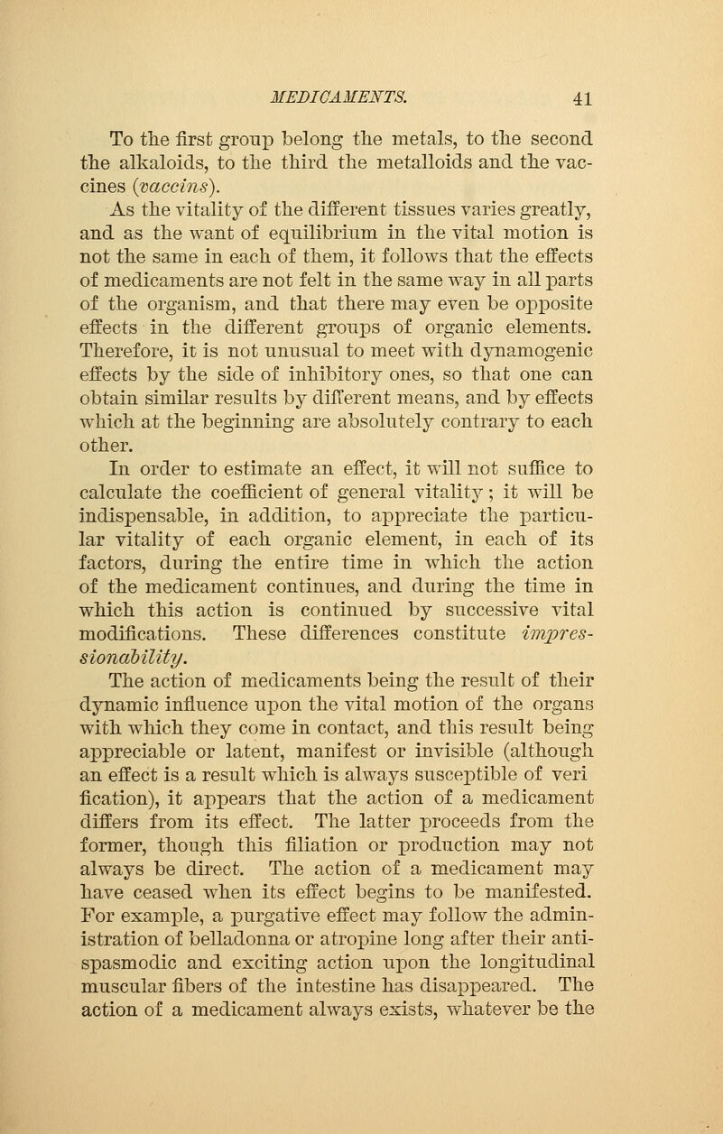 To tlie first group belong the metals, to the second the alkaloids, to the third the metalloids and the vac- cines (vaccins). As the vitality of the different tissues varies greatly, and as the want of equilibrium in the vital motion is not the same in each of them, it follows that the effects of medicaments are not felt in the same way in all parts of the organism, and that there may even be opposite effects in the different groups of organic elements. Therefore, it is not unusual to meet with dynamogenic effects by the side of inhibitory ones, so that one can obtain similar results by different means, and by effects which at the beginning are absolutely contrary to each other. In order to estimate an effect, it will not suffice to calculate the coefficient of general vitality ; it will be indispensable, in addition, to appreciate the particu- lar vitality of each organic element, in each of its factors, during the entire time in which the action of the medicament continues, and during the time in which this action is continued by successive vital modifications. These differences constitute impres- sionability. The action of medicaments being the result of their dynamic influence upon the vital motion of the organs with which they come in contact, and this result being appreciable or latent, manifest or invisible (although an effect is a result which is always susceptible of veri fication), it appears that the action of a medicament differs from its effect. The latter proceeds from the former, though this filiation or production may not always be direct. The action of a medicament may have ceased when its effect begins to be manifested. For example, a purgative effect may follow the admin- istration of belladonna or atropine long after their anti- spasmodic and exciting action upon the longitudinal muscular fibers of the intestine has disappeared. The action of a medicament always exists, whatever be the