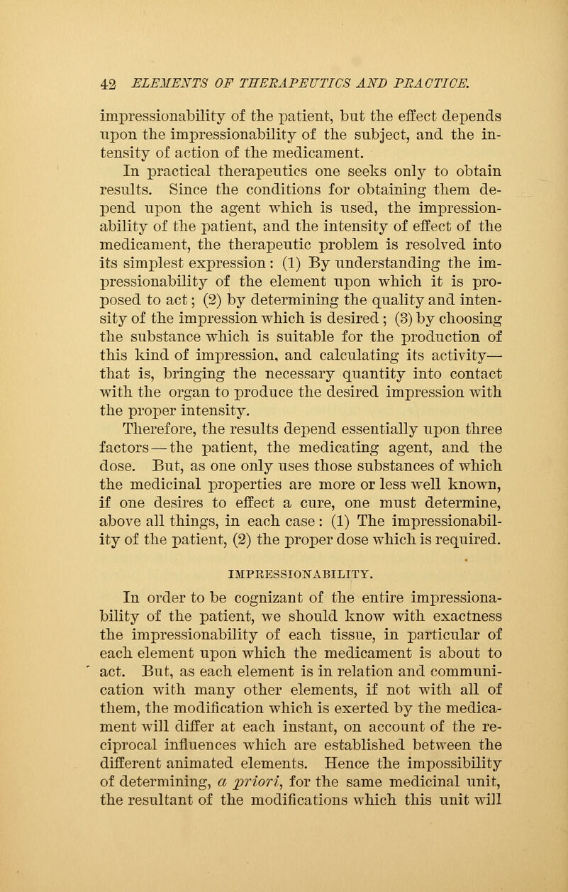 impressionability of the patient, but the effect depends upon the impressionability of the subject, and the in- tensity of action of the medicament. In practical therapeutics one seeks only to obtain results. Since the conditions for obtaining them de- pend upon the agent which is used, the impression- ability of the patient, and the intensity of effect of the medicament, the therapeutic problem is resolved into its simplest expression : (1) By understanding the im- pressionability of the element upon which it is pro- posed to act ; (2) by determining the quality and inten- sity of the impression which is desired ; (3) by choosing the substance which is suitable for the production of this kind of impression, and calculating its activity— that is, bringing the necessary quantity into contact with the organ to produce the desired impression with the proper intensity. Therefore, the results depend essentially upon three factors — the patient, the medicating agent, and the dose. But, as one only uses those substances of which the medicinal properties are more or less well known, if one desires to effect a cure, one must determine, above all things, in each case : (1) The impressionabil- ity of the patient, (2) the proper dose which is required. IMPKESSIOWABILITY. In order to be cognizant of the entire impressiona- bility of the patient, we should know with exactness the impressionability of each tissue, in particular of each element upon which the medicament is about to act. But, as each element is in relation and communi- cation with many other elements, if not with all of them, the modification which is exerted by the medica- ment will differ at each instant, on account of the re- ciprocal influences which are established between the different animated elements. Hence the impossibility of determining, a priori, for the same medicinal unit, the resultant of the modifications which this unit will