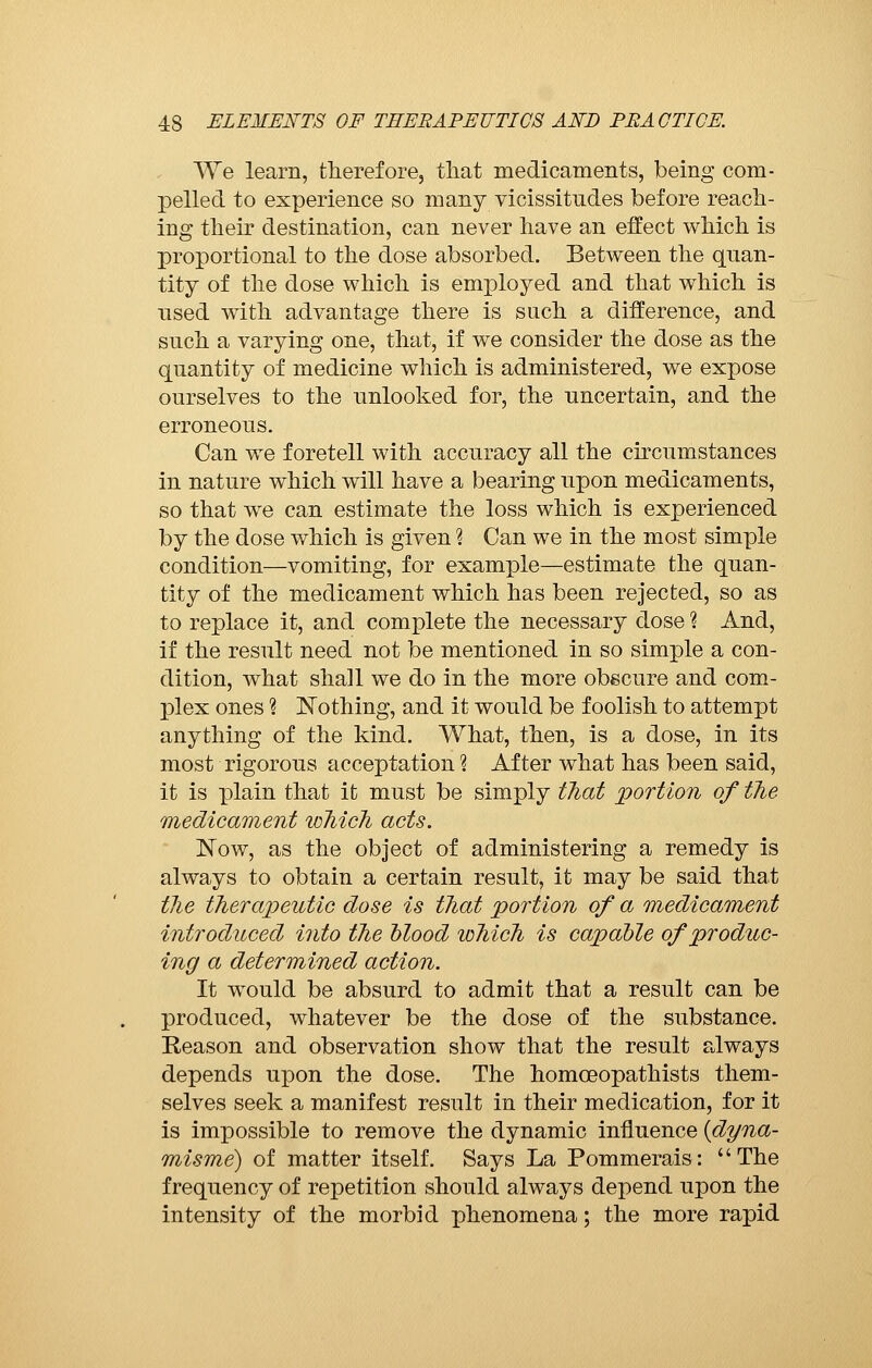 We learn, therefore, that medicaments, being com- pelled to experience so many vicissitudes before reach- ing their destination, can never have an effect which is proportional to the dose absorbed. Between the quan- tity of the dose which is employed and that which is used with advantage there is such a difference, and such a varying one, that, if we consider the dose as the quantity of medicine which is administered, we expose ourselves to the unlooked for, the uncertain, and the erroneous. Can we foretell with accuracy all the circumstances in nature which will have a bearing upon medicaments, so that we can estimate the loss which is experienced by the dose which is given Ì Can we in the most simple condition—vomiting, for example—estimate the quan- tity of the medicament which has been rejected, so as to replace it, and complete the necessary dose ? And, if the result need not be mentioned in so simple a con- dition, what shall we do in the more obscure and com- plex ones ? Nothing, and it would be foolish to attempt anything of the kind. What, then, is a dose, in its most rigorous acceptation % After what has been said, it is plain that it must be simply that portion of the medicament lohich acts. Now, as the object of administering a remedy is always to obtain a certain result, it may be said that the therapeutic dose is that portion of a medicament introduced into the blood which is capable of produc- ing a determined action. It would be absurd to admit that a result can be produced, whatever be the dose of the substance. Reason and observation show that the result always depends upon the dose. The homoeopathists them- selves seek a manifest result in their medication, for it is impossible to remove the dynamic influence {dyna- misme) of matter itself. Says La Pommerais: The frequency of repetition should always depend upon the intensity of the morbid phenomena ; the more rapid