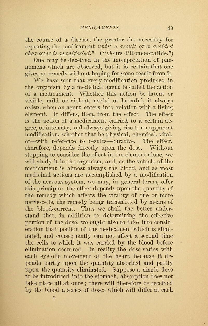 the course of a disease, the greater the necessity for repeating the medicament until a result of a decided character is manifested (Cours d'Homoeopathie.) One may be deceived in the interpretation of phe- nomena which are observed, but it is certain that one gives no remedy without hoping for some result from it. We have seen that every modification produced in the organism by a medicinal agent is called the action of a medicament. Whether this action be latent or visible, mild or violent, useful or harmful, it always exists when an agent enters into relation with a living element. It differs, then, from the effect. The effect is the action of a medicament carried to a certain de- gree, or intensity, and always giving rise to an apparent modification, whether that be physical, chemical, vital, or—with reference to results—curative. The effect, therefore, depends directly upon the dose. Without stopping to consider the effect in the element alone, we will study it in the organism, and, as the vehicle of the medicament is almost always the blood, and as most medicinal actions are accomplished by a modification of the nervous system, we may, in general terms, offer this principle : the effect depends upon the quantity of the remedy which affects the vitality of one or more nerve-cells, the remedy being transmitted by means of the blood-current. Thus we shall the better under- stand that, in addition to determining the effective portion of the dose, we ought also to take into consid- eration that portion of the medicament which is elimi- nated, and consequently can not affect a second time the cells to which it was carried by the blood before elimination occurred. In reality the dose varies with each systolic movement of the heart, because it de- pends partly upon the quantity absorbed and partly upon the quantity eliminated. Suppose a single dose to be introduced into the stomach, absorption does not take place all at once ; there will therefore be received by the blood a series of doses which will differ at each 4
