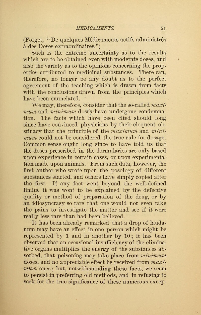 (Forget, De quelques Medicaments actifs administrés à des Doses extraordinaires.) Such is the extreme uncertainty as to the results which are to be obtained even with moderate doses, and also the variety as to the opinions concerning the prop- erties attributed to medicinal substances. There can, therefore, no longer be any doubt as to the perfect agreement of the teaching which is drawn from facts with the conclusions drawn from the principles which have been enunciated. We may, therefore, consider that the so-called maxi- mum and minimum doses have undergone condemna- tion. The facts which have been cited should long since have convinced physicians by their eloquent ob- stinacy that the principle of the maximum and mini- mum could not be considered the true rule for dosage. Common sense ought long since to have told us that the doses prescribed in the formularies are only based upon experience in certain cases, or upon experimenta- tion made upon animals. From such data, however, the first author who wrote upon the posology of different substances started, and others have simply copied after the first. If any fact went beyond the well-defined limits, it was wont to be explained by the defective quality or method of preparation of the drug, or by an idiosyncrasy so rare that one would not even take the pains to investigate the matter and see if it were really less rare than had been believed. It has been already remarked that a drop of lauda- num may have an effect in one person which might be represented by 1 and in another by 10 ; it has been observed that an occasional insufficiency of the elimina- tive organs multiplies the energy of the substances ab- sorbed, that poisoning may take place from minimum doses, and no appreciable effect be received from maxi- mum ones ; but, notwithstanding these facts, we seem to persist in preferring old methods, and in refusing to seek for the true significance of these numerous excep-