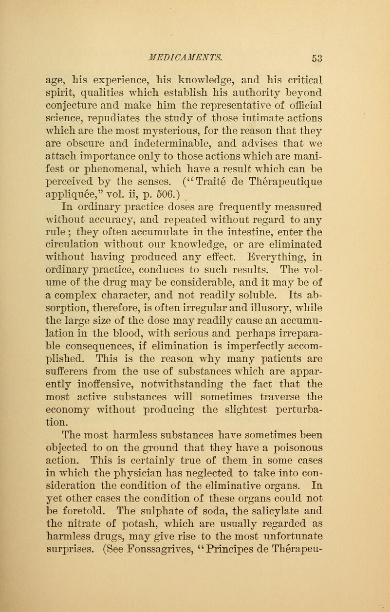 age, his experience, his knowledge, and his critical spirit, qualities which establish his authority beyond conjecture and make him the representative of official science, repudiates the study of those intimate actions which are the most mysterious, for the reason that they are obscure and indeterminable, and advises that we attach importance only to those actions which are mani- fest or phenomenal, which have a result which can be perceived by the senses. ( Traité de Thérapeutique appliquée, vol. ii, p. 506.) In ordinary practice doses are frequently measured without accuracy, and repeated without regard to any rule ; they often accumulate in the intestine, enter the circulation without our knowledge, or are eliminated without having produced any effect. Everything, in ordinary practice, conduces to such results. The vol- ume of the drug may be considerable, and it may be of a complex character, and not readily soluble. Its ab- sorption, therefore, is often irregular and illusory, while the large size of the dose may readily cause an accumu- lation in the blood, with serious and perhaps irrepara- ble consequences, if elimination is imperfectly accom- plished. This is the reason why many patients are sufferers from the use of substances which are appar- ently inoffensive, notwithstanding the fact that the most active substances will sometimes traverse the economy without producing the slightest perturba- tion. The most harmless substances have sometimes been objected to on the ground that they have a poisonous action. This is certainly true of them in some cases in which the physician has neglected to take into con- sideration the condition of the eliminative organs. In yet other cases the condition of these organs could not be foretold. The sulphate of soda, the salicylate and the nitrate of potash, which are usually regarded as harmless drugs, may give rise to the most unfortunate surprises. (See Fonssagrives, Principes de Thérapeu-